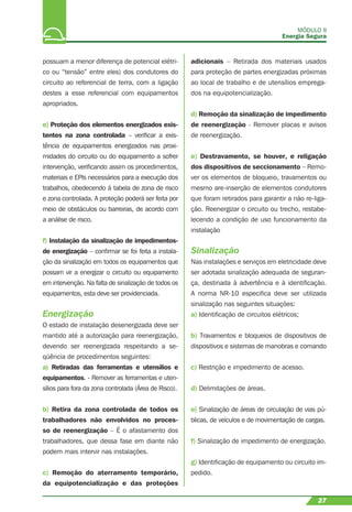 MÓDULO II
Energia Segura
27
possuam a menor diferença de potencial elétri-
co ou “tensão” entre eles) dos condutores do
circuito ao referencial de terra, com a ligação
destes a esse referencial com equipamentos
apropriados.
e) Proteção dos elementos energizados exis-
tentes na zona controlada – veriﬁcar a exis-
tência de equipamentos energizados nas proxi-
midades do circuito ou do equipamento a sofrer
intervenção, veriﬁcando assim os procedimentos,
materiais e EPIs necessários para a execução dos
trabalhos, obedecendo à tabela de zona de risco
e zona controlada. A proteção poderá ser feita por
meio de obstáculos ou barreiras, de acordo com
a análise de risco.
f) Instalação da sinalização de impedimentos-
de energização – conﬁrmar se foi feita a instala-
ção da sinalização em todos os equipamentos que
possam vir a energizar o circuito ou equipamento
em intervenção. Na falta de sinalização de todos os
equipamentos, esta deve ser providenciada.
Energização
O estado de instalação desenergizada deve ser
mantido até a autorização para reenergização,
devendo ser reenergizada respeitando a se-
qüência de procedimentos seguintes:
a) Retiradas das ferramentas e utensílios e
equipamentos. - Remover as ferramentas e uten-
sílios para fora da zona controlada (Área de Risco).
b) Retira da zona controlada de todos os
trabalhadores não envolvidos no proces-
so de reenergização – É o afastamento dos
trabalhadores, que dessa fase em diante não
podem mais intervir nas instalações.
c) Remoção do aterramento temporário,
da equipotencialização e das proteções
adicionais – Retirada dos materiais usados
para proteção de partes energizadas próximas
ao local de trabalho e de utensílios emprega-
dos na equipotencialização.
d) Remoção da sinalização de impedimento
de reenergização - Remover placas e avisos
de reenergização.
e) Destravamento, se houver, e religação
dos dispositivos de seccionamento – Remo-
ver os elementos de bloqueio, travamentos ou
mesmo are-inserção de elementos condutores
que foram retirados para garantir a não re-liga-
ção. Reenergizar o circuito ou trecho, restabe-
lecendo a condição de uso funcionamento da
instalação
Sinalização
Nas instalações e serviços em eletricidade deve
ser adotada sinalização adequada de seguran-
ça, destinada à advertência e à identiﬁcação.
A norma NR-10 especiﬁca deve ser utilizada
sinalização nas seguintes situações:
a) Identiﬁcação de circuitos elétricos;
b) Travamentos e bloqueios de dispositivos de
dispositivos e sistemas de manobras e comando
c) Restrição e impedimento de acesso.
d) Delimitações de áreas.
e) Sinalização de áreas de circulação de vias pú-
blicas, de veículos e de movimentação de cargas.
f) Sinalização de impedimento de energização.
g) Identiﬁcação de equipamento ou circuito im-
pedido.
 