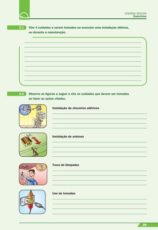 29
Instalação de chuveiros elétricos
Instalação de antenas
Troca de lâmpadas
Uso de tomadas
ENERGIA SEGURA
Exercícios
29
2.1 Cite 4 cuidados a serem tomados ao executar uma instalação elétrica,
ou durante a manutenção.
2.2 Observe as ﬁguras a seguir e cite os cuidados que devem ser tomados
ao fazer as ações citadas.
 