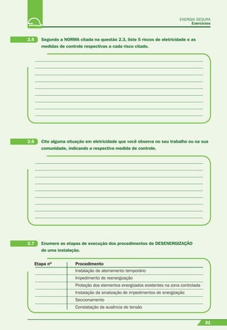 31
ENERGIA SEGURA
Exercícios
31
Etapa nº Procedimento
Instalação de aterramento temporário
Impedimento de reenergização
Proteção dos elementos energizados existentes na zona controlada
Instalação da sinalização de impedimentos de energização
Seccionamento
Constatação da ausência de tensão
2.5 Segundo a NORMA citada na questão 2.3, liste 5 riscos de eletricidade e as
medidas de controle respectivas a cada risco citado.
2.6 Cite alguma situação em eletricidade que você observa no seu trabalho ou na sua
comunidade, indicando a respectiva medida de controle.
2.7 Enumere as etapas de execução dos procedimentos de DESENERGIZAÇÃO
de uma instalação.
 