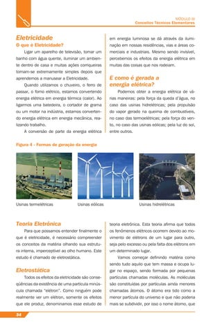 Eletricidade
O que é Eletricidade?
Ligar um aparelho de televisão, tomar um
banho com água quente, iluminar um ambien-
te dentro de casa e muitas ações corriqueiras
tornam-se extremamente simples depois que
aprendemos a manusear a Eletricidade.
Quando utilizamos o chuveiro, o ferro de
passar, o forno elétrico, estamos convertendo
energia elétrica em energia térmica (calor). Ao
ligarmos uma batedeira, o cortador de grama
ou um motor na indústria, estamos converten-
do energia elétrica em energia mecânica, rea-
lizando trabalho.
A conversão de parte da energia elétrica
Figura 4 - Formas de geração da energia
MÓDULO III
Conceitos Técnicos Elementares
Usinas termelétricas Usinas eólicas Usinas hidrelétricas
Teoria Eletrônica
Para que possamos entender ﬁnalmente o
que é eletricidade, é necessário compreender
os conceitos da matéria olhando sua estrutu-
ra interna, imperceptível ao olho humano. Este
estudo é chamado de eletrostática.
Eletrostática
Todos os efeitos da eletricidade são conse-
qüências da existência de uma partícula minús-
cula chamada “elétron”. Como ninguém pode
realmente ver um elétron, somente os efeitos
que ele produz, denominamos esse estudo de
34
em energia luminosa se dá através da ilumi-
nação em nossas residências, vias e áreas co-
merciais e industriais. Mesmo sendo invisível,
percebemos os efeitos da energia elétrica em
muitas das coisas que nos rodeiam.
E como é gerada a
energia elétrica?
Podemos obter a energia elétrica de vá-
rias maneiras: pela força da queda d’água, no
caso das usinas hidrelétricas; pela propulsão
do vapor gerado na queima de combustíveis,
no caso das termoelétricas; pela força do ven-
to, no caso das usinas eólicas; pela luz do sol,
entre outros.
teoria eletrônica. Esta teoria aﬁrma que todos
os fenômenos elétricos ocorrem devido ao mo-
vimento de elétrons de um lugar para outro,
seja pelo excesso ou pela falta dos elétrons em
um determinado lugar.
Vamos começar deﬁnindo matéria como
sendo tudo aquilo que tem massa e ocupa lu-
gar no espaço, sendo formada por pequenas
partículas chamadas moléculas. As moléculas
são constituídas por partículas ainda menores
chamadas átomos. O átomo era tido como a
menor partícula do universo e que não poderia
mais se subdividir, por isso o nome átomo, que
 