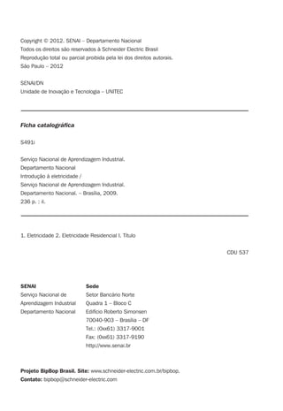 Copyright © 2012. SENAI – Departamento Nacional
Todos os direitos são reservados à Schneider Electric Brasil
Reprodução total ou parcial proibida pela lei dos direitos autorais.
São Paulo – 2012
SENAI/DN
Unidade de Inovação e Tecnologia – UNITEC
Ficha catalográﬁca
S491i
Serviço Nacional de Aprendizagem Industrial.
Departamento Nacional
Introdução à eletricidade /
Serviço Nacional de Aprendizagem Industrial.
Departamento Nacional. – Brasília, 2009.
236 p. : il.
1. Eletricidade 2. Eletricidade Residencial I. Título
CDU 537
SENAI Sede
Serviço Nacional de Setor Bancário Norte
Aprendizagem Industrial Quadra 1 – Bloco C
Departamento Nacional Edifício Roberto Simonsen
70040-903 – Brasília – DF
Tel.: (0xx61) 3317-9001
Fax: (0xx61) 3317-9190
http://www.senai.br
Projeto BipBop Brasil. Site: www.schneider-electric.com.br/bipbop.
Contato: bipbop@schneider-electric.com
 