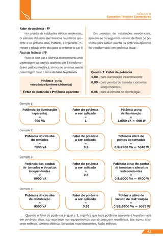 41
MÓDULO III
Conceitos Técnicos Elementares
Fator de potência - FP
Nos projetos de instalações elétricas residenciais,
os cálculos efetuados são baseados na potência apa-
rente e na potência ativa. Portanto, é importante co-
nhecer a relação entre elas para se entender o que é
Fator de Potência - FP.
Pode-se dizer que a potência ativa representa uma
porcentagem da potência aparente que é transforma-
da em potência mecânica, térmica ou luminosa. A esta
porcentagem dá-se o nome de fator de potência. Quadro 1: Fator de potência
1,00 - para iluminação incandescente
0,80 - para pontos de tomada e circuitos
independentes
0,95 - para o circuito de distribuição
Em projetos de instalações residenciais,
aplicam-se os seguintes valores de fator de po-
tência para saber quanto da potência aparente
foi transformado em potência ativa:
Potência ativa
(mecânica/luminosa/térmica)
=
Fator de potência x Potência aparente
Exemplo 1:
Potência de iluminação
(aparente)
=
660 VA
Fator de potência
a ser aplicado
=
1
Potência ativa
de iluminação
=
1x660 VA = 660 W
Exemplo 4:
Potência do circuito
de distribuição
=
9500 VA
Fator de potência
a ser aplicado
=
0,95
Potência ativa do
circuito de distribuição
=
0,95x9500 VA = 9025 W
Exemplo 2:
Potência do circuito
de tomadas
=
7300 VA
Fator de potência
a ser aplicado
=
0,8
Potência ativa de
pontos de tomadas
=
0,8x7300 VA = 5840 W
Exemplo 3:
Potência dos pontos
de tomadas e circuitos
independentes
=
8000 VA
Fator de potência
a ser aplicado
=
0,8
Potência ativa de pontos
de tomadas e circuitos
independentes
=
0,8x8000 VA = 6400 W
Quando o fator de potência é igual a 1, signiﬁca que toda potência aparente é transformada
em potência ativa. Isto acontece nos equipamentos que só possuem resistência, tais como: chu-
veiro elétrico, torneira elétrica, lâmpadas incandescentes, fogão elétrico.
 