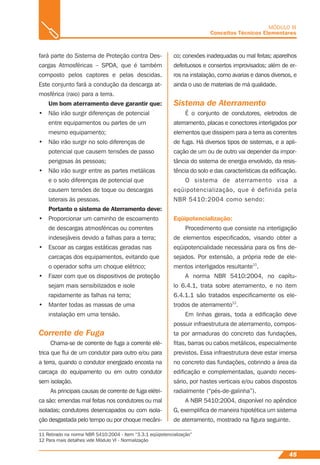 45
MÓDULO III
Conceitos Técnicos Elementares
fará parte do Sistema de Proteção contra Des-
cargas Atmosféricas – SPDA, que é também
composto pelos captores e pelas descidas.
Este conjunto fará a condução da descarga at-
mosférica (raio) para a terra.
Um bom aterramento deve garantir que:
• Não irão surgir diferenças de potencial
entre equipamentos ou partes de um
mesmo equipamento;
• Não irão surgir no solo diferenças de
potencial que causem tensões de passo
perigosas às pessoas;
• Não irão surgir entre as partes metálicas
e o solo diferenças de potencial que
causem tensões de toque ou descargas
laterais às pessoas.
Portanto o sistema de Aterramento deve:
• Proporcionar um caminho de escoamento
de descargas atmosféricas ou correntes
indesejáveis devido a falhas para a terra;
• Escoar as cargas estáticas geradas nas
carcaças dos equipamentos, evitando que
o operador sofra um choque elétrico;
• Fazer com que os dispositivos de proteção
sejam mais sensibilizados e isole
rapidamente as falhas na terra;
• Manter todas as massas de uma
instalação em uma tensão.
Corrente de Fuga
Chama-se de corrente de fuga a corrente elé-
trica que ﬂui de um condutor para outro e/ou para
a terra, quando o condutor energizado encosta na
carcaça do equipamento ou em outro condutor
sem isolação.
As principais causas de corrente de fuga elétri-
ca são: emendas mal feitas nos condutores ou mal
isoladas; condutores desencapados ou com isola-
ção desgastada pelo tempo ou por choque mecâni-
co; conexões inadequadas ou mal feitas; aparelhos
defeituosos e consertos improvisados; além de er-
ros na instalação, como avarias e danos diversos, e
ainda o uso de materiais de má qualidade.
Sistema de Aterramento
É o conjunto de condutores, eletrodos de
aterramento, placas e conectores interligados por
elementos que dissipem para a terra as correntes
de fuga. Há diversos tipos de sistemas, e a apli-
cação de um ou de outro vai depender da impor-
tância do sistema de energia envolvido, da resis-
tência do solo e das características da ediﬁcação.
O sistema de aterramento visa a
eqüipotencialização, que é definida pela
NBR 5410:2004 como sendo:
Eqüipotencialização:
Procedimento que consiste na interligação
de elementos especiﬁcados, visando obter a
eqüipotencialidade necessária para os ﬁns de-
sejados. Por extensão, a própria rede de ele-
mentos interligados resultante11
.
A norma NBR 5410:2004, no capítu-
lo 6.4.1, trata sobre aterramento, e no item
6.4.1.1 são tratados especiﬁcamente os ele-
trodos de aterramento12
.
Em linhas gerais, toda a ediﬁcação deve
possuir infraestrutura de aterramento, compos-
ta por armaduras do concreto das fundações,
ﬁtas, barras ou cabos metálicos, especialmente
previstos. Essa infraestrutura deve estar imersa
no concreto das fundações, cobrindo a área da
ediﬁcação e complementadas, quando neces-
sário, por hastes verticais e/ou cabos dispostos
radialmente (“pés-de-galinha”).
A NBR 5410:2004, disponível no apêndice
G, exempliﬁca de maneira hipotética um sistema
de aterramento, mostrado na ﬁgura seguinte.
11 Retirado na norma NBR 5410:2004 - Item “3.3.1 eqüipotencialização”
12 Para mais detalhes vide Módulo VI - Normalização
 