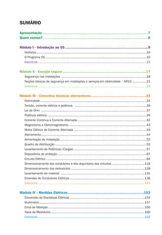 Apresentação ......................................................................................................7
Quem somos? .....................................................................................................8
Módulo I - Introdução ao 5S...............................................................................9
Histórico......................................................................................................................10
O Programa 5S ............................................................................................................10
Exercícios ....................................................................................................................15
Módulo II - Energia segura ...............................................................................17
Segurança nas instalações ...........................................................................................18
Noções básicas de segurança em instalações e serviços em eletricidade – NR10 ...............21
Exercícios ....................................................................................................................29
Módulo III - Conceitos técnicos elementares....................................................33
Eletricidade..................................................................................................................34
Tensão, corrente elétrica e potência. .............................................................................36
Lei de Ohm .................................................................................................................37
Potência elétrica ..........................................................................................................39
Corrente Contínua e Corrente Alternada ..........................................................................42
Magnetismo e Eletromagnetismo ...................................................................................43
Motor Elétrico de Corrente Alternada ..............................................................................43
Aterramento.................................................................................................................44
Alimentação da instalação.............................................................................................52
Quadro de distribuição ..................................................................................................55
Levantamento de Potências (Cargas)..............................................................................57
Dispositivos de proteção................................................................................................67
Circuito Elétrico ............................................................................................................84
Dimensionamento dos condutores e dos disjuntores dos circuitos ...................................116
Dimensionamento dos eletrodutos ...............................................................................128
Levantamento de material ..........................................................................................131
Emendas de Condutores Elétricos ................................................................................136
Exercícios ..................................................................................................................144
Módulo lV - Medidas Elétricas ........................................................................153
Conversão de Grandezas Elétricas ................................................................................154
Multímetro.................................................................................................................157
Erros de Medição .......................................................................................................160
Tipos de Medidores.....................................................................................................160
Exercícios ..................................................................................................................162
SUMÁRIO
 