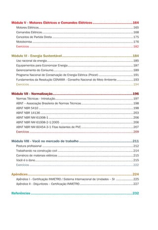 Módulo V - Motores Elétricos e Comandos Elétricos.......................................164
Motores Elétricos........................................................................................................165
Comandos Elétricos ....................................................................................................168
Conceitos de Partida Direta .........................................................................................175
Motobomba ...............................................................................................................176
Exercícios ..................................................................................................................182
Módulo VI - Energia Sustentável.....................................................................184
Uso racional da energia...............................................................................................185
Equipamentos para Economizar Energia........................................................................187
Gerenciamento do Consumo........................................................................................189
Programa Nacional de Conservação de Energia Elétrica (Procel) ......................................191
Fundamentos da Resolução CONAMA - Conselho Nacional do Meio Ambiente ..................193
Exercícios ..................................................................................................................194
Módulo VII - Normalização..............................................................................196
Normas Técnicas - Introdução......................................................................................197
ABNT – Associação Brasileira de Normas Técnicas .........................................................198
ABNT NBR 5410 ........................................................................................................198
ABNT NBR 14136 ......................................................................................................203
ABNT NBR NM 61008-1 .............................................................................................206
ABNT NBR NM 61008-2-1:2005 ................................................................................206
ABNT NBR NM 60454-3-1 Fitas Isolantes de PVC .........................................................207
Exercícios ..................................................................................................................209
Módulo VIII - Você no mercado de trabalho ....................................................211
Postura proﬁssional ....................................................................................................212
Trabalhando na construção civil ...................................................................................214
Comércio de materiais elétricos ...................................................................................215
Você é o dono............................................................................................................215
Exercícios ..................................................................................................................222
Apêndices......................................................................................................224
Apêndice I - Certiﬁcação INMETRO / Sistema Internacional de Unidades – SI ...................225
Apêndice II - Disjuntores – Certiﬁcação INMETRO...........................................................227
Referências ...................................................................................................232
 