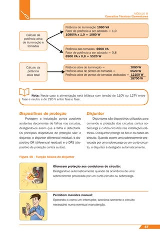 67
MÓDULO III
Conceitos Técnicos Elementares
Nota: Neste caso a alimentação será bifásica com tensão de 110V ou 127V entre
fase e neutro e de 220 V entre fase e fase.
Potência de iluminação 1080 VA
Fator de potência a ser adotado = 1,0
1080VA x 1,0 = 1080 W
Potência das tomadas 6900 VA
Fator de potência a ser adotado = 0,8
6900 VA x 0,8 = 5520 W
Potência ativa de iluminação = 1080 W
Potência ativa de pontos de tomadas = 5520 W
Potência ativa de pontos de tomadas dedicadas = 12100 W
18700 W
Cálculo da
potência ativa
de iluminação e
tomadas
Cálculo da
potência
ativa total
Dispositivos de proteção
Protegem a instalação contra possíveis
acidentes decorrentes de falhas nos circuitos,
desligando-os assim que a falha é detectada.
Os principais dispositivos de proteção são: o
disjuntor, o disjuntor diferencial residual, o dis-
positivo DR (diferencial residual) e o DPS (dis-
positivo de proteção contra surtos).
Disjuntor
Disjuntores são dispositivos utilizados para
comando e proteção dos circuitos contra so-
brecarga e curtos-circuitos nas instalações elé-
tricas. O disjuntor protege os ﬁos e os cabos do
circuito. Quando ocorre uma sobrecorrente pro-
vocada por uma sobrecarga ou um curto-circui-
to, o disjuntor é desligado automaticamente.
Figura 48 - Função básica do disjuntor
Oferecem proteção aos condutores do circuito:
Desligando-o automaticamente quando da ocorrência de uma
sobrecorrente provocada por um curto-circuito ou sobrecarga.
Permitem manobra manual:
Operando-o como um interruptor, secciona somente o circuito
necessário numa eventual manutenção.
 