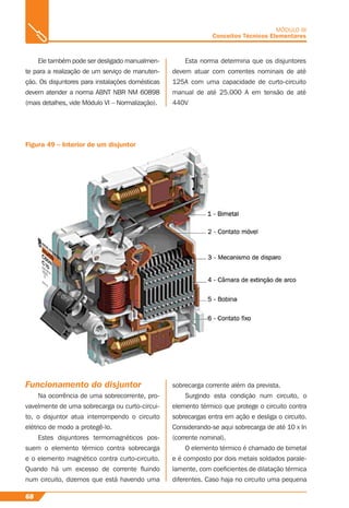 68
MÓDULO III
Conceitos Técnicos Elementares
Ele também pode ser desligado manualmen-
te para a realização de um serviço de manuten-
ção. Os disjuntores para instalações domésticas
devem atender a norma ABNT NBR NM 60898
(mais detalhes, vide Módulo VI – Normalização).
Figura 49 – Interior de um disjuntor
Funcionamento do disjuntor
Na ocorrência de uma sobrecorrente, pro-
vavelmente de uma sobrecarga ou curto-circui-
to, o disjuntor atua interrompendo o circuito
elétrico de modo a protegê-lo.
Estes disjuntores termomagnéticos pos-
suem o elemento térmico contra sobrecarga
e o elemento magnético contra curto-circuito.
Quando há um excesso de corrente ﬂuindo
num circuito, dizemos que está havendo uma
sobrecarga corrente além da prevista.
Surgindo esta condição num circuito, o
elemento térmico que protege o circuito contra
sobrecargas entra em ação e desliga o circuito.
Considerando-se aqui sobrecarga de até 10 x In
(corrente nominal).
O elemento térmico é chamado de bimetal
e é composto por dois metais soldados parale-
lamente, com coeﬁcientes de dilatação térmica
diferentes. Caso haja no circuito uma pequena
Esta norma determina que os disjuntores
devem atuar com correntes nominais de até
125A com uma capacidade de curto-circuito
manual de até 25.000 A em tensão de até
440V
 