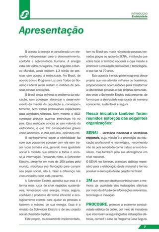 O acesso à energia é considerado um ele-
mento indispensável para o desenvolvimento,
conforto e sobrevivência humana. A energia
está em todos os lugares, mas segundo o Ban-
co Mundial, ainda existem 1,3 bilhão de pes-
soas sem acesso à eletricidade. No Brasil, de
acordo com o Programa Luz para Todos do Go-
verno Federal ainda restam 6 milhões de pes-
soas nessas condições.
O Brasil ainda enfrenta o problema da edu-
cação, sem conseguir alavancar o desenvolvi-
mento da maioria da população e, conseqüen-
temente, sem formar proﬁssionais capacitados
para atividades técnicas. Nem mesmo o IBGE
consegue precisar quantos eletricistas há no
país. Essa realidade conduz ao uso indevido da
eletricidade, o que traz conseqüências graves
como acidentes, curtos-circuitos, incêndios etc.
O conhecimento sobre a eletricidade faz
com que possamos conviver com ela sem tra-
zer riscos à nossa vida, gerando mais igualdade
social à medida que oferece a todos o aces-
so à informação. Pensando nisto, a Schneider
Electric, presente em mais de 100 países pelo
mundo, mobilizou sua Fundação para cumprir
seu papel social, isto é, fazer a diferença nas
comunidades onde está presente.
A Schneider Electric acredita que esta é a
forma mais justa de criar negócios sustentá-
veis, fornecendo uma energia, limpa, segura,
conﬁável e produtiva de forma eﬁciente e eco-
logicamente correta para ajudar as pessoas a
fazerem o máximo de sua energia. Essa é a
missão da Schneider Electric e de seu projeto
social chamado BipBop.
Este projeto, mundialmente implementado,
tem no Brasil seu maior número de pessoas trei-
nadas graças ao apoio do SENAI, instituição que
cobre todo o território nacional e cuja missão é
promover a educação proﬁssional e tecnológica,
o que faz há 70 anos.
Esta apostila é então parte integrante desse
projeto que visa atender milhares de brasileiros,
proporcionando oportunidades para transformar
a vida dessas pessoas e das próprias comunida-
des onde a Schneider Electric está presente, de
forma que a eletricidade seja usada de maneira
consciente, sustentável e segura.
Nessa iniciativa também foram
reunidos esforços das seguintes
organizações:
SENAI – Diretório Nacional e Diretórios
regionais, cuja missão é a promoção da edu-
cação proﬁssional e tecnológica, reconhecido
não só pela seriedade como trata o ensino bra-
sileiro, mas também pela sua abrangência em
nível nacional.
O SENAI nos forneceu o amparo didático neces-
sário para a elaboração deste material e tornou
possível a execução desse projeto no Brasil
3M que tem por objetivo contribuir com a me-
lhoria da qualidade das instalações elétricas
por meio da difusão de informações relevantes,
tecnologia e inovação.
PROCOBRE, promove a excelente conduti-
vidade elétrica do cobre, por meio de iniciativas
que incentivam a segurança das instalações elé-
tricas, como é o caso do Programa Casa Segura.
Apresentação
INTRODUÇÃO
Eletricidade
7
 