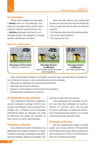 72
MÓDULO III
Conceitos Técnicos Elementares
As descargas
Existem duas categorias de descargas:
• Diretas: caem em uma ediﬁcação, uma
árvore etc (a energia elétrica provoca danos
materiais: incêndio, queda de árvore, etc.)
• Indiretas: descargas próximas de uma
instalação elétrica (se propagando, a energia
acarreta sobretensões nas redes).
Figura 56 - Sobretensões
Descarga na linha aérea
(elétrica ou telefônica)
Descarga próxima
a ediﬁcação
(sobre tensão devido ao campo
eletromagnético)
Descarga próxima
a ediﬁcação
(por potencial de terra)
Cada descarga provoca uma sobretensão
(tensão com valor acima do nominal da rede elé-
trica) que pode perturbar as redes de diferentes
maneiras:
• Por impactos diretos nas linhas externas aéreas
• Por campo eletromagnético
• Por potencial de terra
Estas sobretensões sobrepõem-se à tensão nominal da rede, que pode afetar os equipamen-
tos de diferentes maneiras a vários quilômetros do ponto de descarga:
• Destruição ou fragilização dos componentes eletrônicos,
• Destruição dos circuitos impressos,
• Bloqueio ou perturbação do funcionamento dos aparelhos,
• Envelhecimento acelerado dos materiais.
Os dispositivos de proteção
Para responder às diferentes característi-
cas das instalações a proteger (nível de risco,
tamanho da ediﬁcação, tipo de equipamento a
proteger, etc), a proteção contra as descargas
atmosféricas podem ser realizadas com ajuda
de dispositivos que podem ser instalados na
parte interna ou externa das ediﬁcações.
Proteções externas
São utilizadas para evitar os incêndios e as
degradações que poderão ocasionar um impac-
to direto da descarga na ediﬁcação. Estas prote-
ções são realizadas, segundo as situações, com
ajuda de um pára-raios, por exemplo.
Estes dispositivos são instalados nas par-
tes mais altas das ediﬁcações de maneira a
oferecer um “caminho” para o raio, sem que
ele atinja a ediﬁcação. A sobretensão transitó-
ria é eliminada para terra graças a um ou vários
condutores previstos para este efeito.
Proteções internas
Elas são utilizadas para proteger as cargas
ligadas aos circuitos elétricos. Principalmente
constituídos de pára-raios, estes equipamentos
são conhecidos por limitar as sobretensões e
eliminar a corrente da descarga.
 