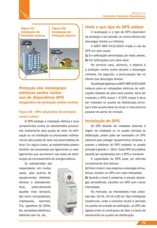 73
MÓDULO III
Conceitos Técnicos Elementares
Figura 57 -
Instalação de
Proteção externa
Figura 59 - DPS (dispositivo de proteção
contra surtos)
Figura 58 -
Instalação de
Proteção interna
Proteção das instalações
elétricas contra surtos –
uso de dispositivos DPS
(dispositivo de proteção contra surtos)
O DPS protege a instalação elétrica e seus
componentes contra as sobretensões provoca-
das diretamente pela queda de raios na ediﬁ-
cação ou na instalação ou provocadas indireta-
mente pela queda de raios nas proximidades do
local. Em alguns casos, as sobretensões podem
também ser provocadas por ligamentos ou des-
ligamentos que acontecem nas redes de distri-
buição da concessionária de energia elétrica.
As sobretensões são
responsáveis, em muitos
casos, pela queima de
equipamentos eletroele-
trônicos e eletrodomés-
ticos, particularmente
aqueles mais sensíveis,
tais como computadores,
impressoras, scanners,
TVs, aparelhos de DVDs,
fax, secretárias eletrônica,
telefones sem ﬁo, etc.
Onde e que tipo de DPS utilizar
A localização e o tipo de DPS dependem
da proteção a ser provida, se contra efeitos das
descargas diretas ou indiretas.
A ABNT NBR 5410:2004 impõe o uso do
DPS em dois casos:
1) Em ediﬁcações alimentadas por redes aéreas,
2) Em ediﬁcações com pára-raios.
No primeiro caso, portanto, o objetivo é
a proteção contra surtos devidos a descargas
indiretas. No segundo, a preocupação são os
efeitos das descargas diretas.
NaproteçãogeralqueaABNTNBR5410:2004
estipula para as instalações elétricas de ediﬁ-
cações dotadas de pára-raios predial, deve ser
instalado o DPS classe I. O DPS classe II deve
ser instalado no quadro de distribuição princi-
pal e este quadro deve se situar o mais próximo
possível do ponto de entrada.
Instalação do DPS
Os DPS deverão ser instalados próximos à
origem da instalação ou no quadro principal de
distribuição, porém pode ser necessário um DPS
adicional para proteger equipamentos sensíveis, e
quando a distância do DPS instalado no quadro
principal é grande (> 30m). Estes DPS secundários
deverão ser coordenados com o DPS a montante.
A capacidade do DPS pode ser deﬁnida
considerando dois fatores:
1) Onde o local é mais propenso a descargas atmos-
féricas, escolher um DPS com maior intensidade.
2) Quando o local é propenso a poucas descar-
gas atmosféricas, escolher um DPS com menor
intensidade.
No mercado, as intensidades mais utiliza-
das são: 20 kA, 40 kA e 65 kA. Nas instalações
residenciais, onde o condutor neutro é aterrado
no padrão de entrada da ediﬁcação, os DPS são
ligados entre os condutores de fase e a barra de
aterramento do quadro de distribuição.
 