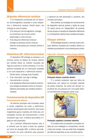 78
MÓDULO III
Conceitos Técnicos Elementares
Disjuntor diferencial residual
É um dispositivo constituído de um disjun-
tor termomagnético acoplado a outro disposi-
tivo: o diferencial residual. Sendo assim, ele
conjuga as duas funções:
• A do disjuntor termomagnético: protege
os condutores do circuito contra
sobrecarga e curto-circuito;
• A do disjuntor diferencial residual:
protege as pessoas contra choques
elétricos provocados por contatos diretos e
indiretos.
Dispositivos DR - Diferencial residual
O dispositivo DR protege as pessoas e os
animais contra os efeitos do choque elétrico
por contato direto ou indireto (causado por
fuga de corrente) e contra incêndios. É um dis-
positivo composto de um interruptor acoplado
a um outro dispositivo: o diferencial residual.
Sendo assim, conjuga duas funções:
• A do interruptor: que liga e desliga,
manualmente o circuito,
• A do dispositivo diferencial residual (interno):
que protege as pessoas contra os choques
elétricos provocados por contatos diretos e
indiretos
Funcionamento do dispositivo DR
Funcionamento elétrico
As bobinas principais são enroladas sobre
o núcleo magnético de modo a determinar,
quando atravessadas pela corrente, dois ﬂuxos
magnéticos iguais e opostos, de modo que, em
condições normais de funcionamento, o ﬂuxo
resultante seja nulo. A bobina secundária é li-
gada ao relé polarizado.
Se a corrente diferencial-residual (isto é
a corrente que ﬂui para a terra) for superior
ao limiar de atuação IDN, a bobina secundá-
ria enviará um sinal suﬁciente para provocar
a abertura do relé polarizado e, portanto, dos
contatos principais.
Para veriﬁcar as condições de funcionamento
do dispositivo deve-se acionar o botão de prova
(T); assim cria-se um “desequilíbrio” de corrente
tal que provoca a atuação do dispositivo diferencial
e a conseqüente abertura dos contatos principais.
Choque elétrico
O DR protege pessoas e animais contra cho-
ques elétricos causados por contatos diretos ou
indiretos que produzam uma corrente para a terra:
Proteção básica (contato direto)
É o contato acidental, seja por falha de
isolamento, por ruptura ou remoção indevida
de partes isolantes. Ou ainda por atitude im-
prudente de uma pessoa com uma parte elétri-
ca normalmente energizada (parte viva).
Proteção supletiva (contato indireto)
É o contato entre uma pessoa e uma parte me-
tálica de uma instalação ou componente, normal-
mente sem tensão, mas que pode ﬁcar energizada
por falha de isolamento ou por uma falha interna.
Figura 66 - Proteção contra choque elétrico
 