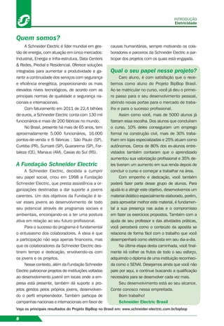 A Schneider Electric é líder mundial em ges-
tão de energia, com atuação em cinco mercados:
Industrial, Energia e Infra-estrutura, Data Centers
& Redes, Predial e Residencial. Oferece soluções
integradas para aumentar a produtividade e ga-
rantir a continuidade dos serviços com segurança
e eﬁciência energética, proporcionando os mais
elevados níveis tecnológicos, de acordo com as
principais normas de qualidade e segurança na-
cionais e internacionais.
Com faturamento em 2011 de 22,4 bilhões
de euros, a Schneider Electric conta com 130 mil
funcionários e mais de 200 fábricas no mundo.
No Brasil, presente há mais de 65 anos, tem
aproximadamente 5.000 funcionários, 16.000
pontos-de-venda e 6 fábricas : São Paulo (SP),
Curitiba (PR), Sumaré (SP), Guararema (SP), For-
taleza (CE), Manaus (AM), Caxias do Sul (RS).
A Fundação Schneider Electric
A Schneider Electric, decidida a cumprir
seu papel social, criou em 1998 a Fundação
Schneider Electric, que presta assistência a or-
ganizações destinadas a dar suporte a jovens
carentes. Um dos objetivos da Fundação é le-
var esses jovens ao desenvolvimento de todo
seu potencial através de programas sociais e
ambientais, encorajando-os a ter uma postura
ativa em relação ao seu futuro proﬁssional.
Para o sucesso do programa é fundamental
o entusiasmo dos colaboradores. A ideia é que
a participação não seja apenas ﬁnanceira, mas
que os colaboradores da Schneider Electric des-
tinem tempo e dedicação, envolvendo-os com
os jovens e os projetos.
Nesse contexto, além da Fundação Schneider
Electric patrocinar projetos de instituições voltadas
ao desenvolvimento juvenil em locais onde a em-
presa está presente, também dá suporte a pro-
jetos geridos pelos próprios jovens, desenvolven-
do o perﬁl empreendedor. Também participa de
campanhas nacionais e internacionais em favor de
Quem somos?
causas humanitárias, sempre motivando os cola-
boradores e parceiros da Schneider Electric a par-
ticipar dos projetos com os quais está engajada.
Qual o seu papel nesse projeto?
Caro aluno, é com satisfação que o rece-
bemos como aluno do Projeto BipBop Brasil.
Ao se matricular no curso, você já deu o primei-
ro passo para o seu desenvolvimento pessoal,
abrindo novas portas para o mercado de traba-
lho e para o sucesso proﬁssional.
Assim como você, mais de 5000 alunos já
ﬁzeram essa escolha. Dos alunos que concluíram
o curso, 10% deles conseguiram um emprego
formal na construção civil, mais de 30% traba-
lham em lojas especializadas e 25% atuam como
autônomos. Cerca de 80% dos ex-alunos entre-
vistados também contaram que o aprendizado
aumentou sua valorização proﬁssional e 35% de-
les tiveram um aumento em sua renda depois de
concluir o curso e começar a trabalhar na área.
Com empenho e dedicação, você também
poderá fazer parte desse grupo de alunos. Para
ajudá-lo a atingir este objetivo, desenvolvemos um
material didático especialmente elaborado, porém,
para aproveitar melhor este material, é fundamen-
tal a sua presença nas aulas e o compromisso
em fazer os exercícios propostos. Também com a
ajuda de seu professor e das atividades práticas,
você perceberá como o conteúdo da apostila se
relaciona de forma fácil com o trabalho que você
desempenhará como eletricista em seu dia-a-dia.
Na última etapa desta caminhada, você ﬁnal-
mente irá colher os frutos de todo o seu esforço,
adquirindo o diploma de uma instituição reconheci-
da como o SENAI. Desejamos ainda que você não
pare por aqui, e continue buscando a qualiﬁcação
necessária para se desenvolver cada vez mais.
Seu desenvolvimento está ao seu alcance.
Conte conosco nessa empreitada.
Bom trabalho!
Schneider Electric Brasil
INTRODUÇÃO
Eletricidade
8
Veja os principais resultados do Projeto BipBop no Brasil em: www.schneider-electric.com.br/bipbop
 