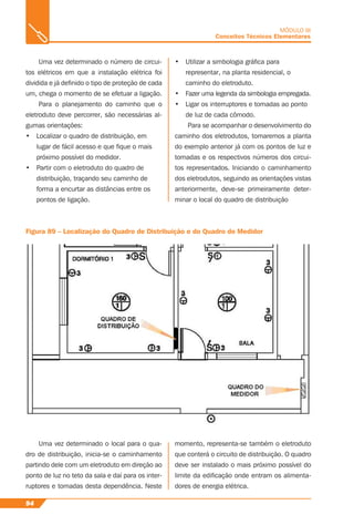 94
MÓDULO III
Conceitos Técnicos Elementares
Uma vez determinado o número de circui-
tos elétricos em que a instalação elétrica foi
dividida e já deﬁnido o tipo de proteção de cada
um, chega o momento de se efetuar a ligação.
Para o planejamento do caminho que o
eletroduto deve percorrer, são necessárias al-
gumas orientações:
• Localizar o quadro de distribuição, em
lugar de fácil acesso e que ﬁque o mais
próximo possível do medidor.
• Partir com o eletroduto do quadro de
distribuição, traçando seu caminho de
forma a encurtar as distâncias entre os
pontos de ligação.
• Utilizar a simbologia gráﬁca para
representar, na planta residencial, o
caminho do eletroduto.
• Fazer uma legenda da simbologia empregada.
• Ligar os interruptores e tomadas ao ponto
de luz de cada cômodo.
Para se acompanhar o desenvolvimento do
caminho dos eletrodutos, tomaremos a planta
do exemplo anterior já com os pontos de luz e
tomadas e os respectivos números dos circui-
tos representados. Iniciando o caminhamento
dos eletrodutos, seguindo as orientações vistas
anteriormente, deve-se primeiramente deter-
minar o local do quadro de distribuição
Figura 89 – Localização do Quadro de Distribuição e do Quadro do Medidor
Uma vez determinado o local para o qua-
dro de distribuição, inicia-se o caminhamento
partindo dele com um eletroduto em direção ao
ponto de luz no teto da sala e daí para os inter-
ruptores e tomadas desta dependência. Neste
momento, representa-se também o eletroduto
que conterá o circuito de distribuição. O quadro
deve ser instalado o mais próximo possível do
limite da ediﬁcação onde entram os alimenta-
dores de energia elétrica.
 