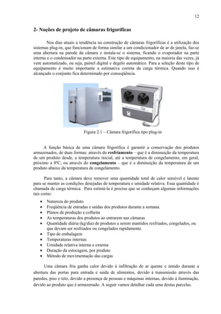 2- Noções de projeto de câmaras frigoríficas
Nos dias atuais a tendência na construção de câmaras frigoríficas é a utilização dos
sistemas plug-in, que funcionam de forma similar a um condicionador de ar de janela, faz-se
uma abertura na parede da câmara e instala-se o sistema, ficando o evaporador na parte
interna e o condensador na parte externa. Este tipo de equipamento, na maioria das vezes, já
vem automatizado, ou seja, painel digital e degelo automático. Para a seleção deste tipo de
equipamento é muito importante a estimativa correta da carga térmica. Quando isso é
alcançado o conjunto fica determinado por conseqüência.
Figura 2.1 – Câmara frigorífica tipo plug-in
A função básica de uma câmara frigorífica é garantir a conservação dos produtos
armazenados, de duas formas: através do resfriamento – que é a diminuição da temperatura
de um produto desde, a temperatura inicial, até a temperatura de congelamento, em geral,
próximo a 0ºC; ou através do congelamento – que é a diminuição da temperatura de um
produto abaixo da temperatura de congelamento.
Para tanto, a câmara deve remover uma quantidade total de calor sensível e latente
para se manter as condições desejadas de temperatura e umidade relativa. Essa quantidade é
chamada de carga térmica. Para estimá-la é preciso que se conheçam algumas informações
tais como:
• Natureza do produto
• Freqüência de entradas e saídas dos produtos durante a semana.
• Planos de produção e colheita
• As temperaturas dos produtos ao entrarem nas câmaras
• Quantidade diária (kg/dia) de produtos a serem mantidos resfriados, congelados, ou
que devam ser resfriados ou congelados rapidamente.
• Tipo de embalagem
• Temperaturas internas
• Umidade relativa interna e externa
• Duração da estocagem, por produto
• Método de movimentação das cargas
Uma câmara fria ganha calor devido à infiltração de ar quente e úmido durante a
abertura das portas para entrada e saída de alimentos, devido à transmissão através das
paredes, piso e teto, devido a presença de pessoas e máquinas internas, devido à iluminação,
devido ao produto que é armazenado. A seguir vamos detalhar cada uma destas parcelas.
12
 