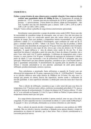 EXERCÍCIO 1:
Estime a carga térmica de uma câmara para a seguinte situação: Uma empresa deseja
resfriar uma quantidade diária de 1000kg de lixo. A Temperatura de entrada do
produto de + 32 o
C. Assumir uma taxa de iluminação de 10 W/m2
(mínimo de 100W);
pessoas = 1 pessoa durante 2 horas dentro da câmara; cidade de Florianópolis – São
José. Escolher uma das três dimensões para a câmara: 5,00 x 2,00 x 2,50 ou 4,00 x
3,00 x 2,50 ou 5,00 x 3,00 x 2,50m.
Solução: Vamos utilizar a planilha de carga térmica anteriormente apresentada.
Inicialmente vamos preencher o campo do produto como sendo LIXO. Nesse caso não
há necessidade de considerar tempo de estocagem, uma vez que o lixo não tem prazo de
armazenamento e deve ser conservado apenas para não causar cheiro por um período
pequeno de tempo. Para esse produto, a temperatura interna recomendada é de +2 graus,
conforme a tabela 2.3. A Localidade é Florianópolis, cujas condições de verão são de 32
graus e umidade relativa de 60% - Tabela 1 do Anexo. Para esse tipo de produto, a tabela
2.3 recomenda uma densidade de estocagem de 10 kg por metros quadrados (movimentação
diária). Logo, fazendo-se uma regra de três, tem-se que a área da câmara é de 10 metros
quadrados. A seguir define-se a área da câmara como sendo de 2m por 5m. A área
superficial da câmara é calculada a partir da soma das 6 faces da câmara (4 paredes, teto e
piso). Esse valor total é de 55 metros quadrados. A diferença de temperatura entre o meio
externo e o meio interno é de 30 graus. A definição da espessura do isolamento é obtida a
partir da tabela 2.3 que recomenda o uso de poliestireno EPS de 4 polegadas para essa
aplicação. Observamos que para câmaras pequenas, considera-se que o movimento diário é
igual à quantidade armazenada. O preenchimento da segunda parte da planilha de carga
térmica é iniciada calculando-se as seis parcelas: penetração de calor pelas paredes,
infiltração, produto,iluminação, motores e pessoas.
Para calcularmos a penetração, basta utilizarmos a equação de Fourier com um
diferencial de temperatura de 30 graus, espessura de 0,10m, k = 0,025kcal/hmo
C. Fazendo-
se os cálculos obtém-se uma carga térmica de 9900kcal em 24 horas. Ou seja, essa é a
energia que penetra na câmara através das superfícies, mesmo sendo o isolamento de
elevada qualidade. A área superficial utilizada é a obtida pela soma das áreas das 6 faces da
câmara.
Para o cálculo da infiltração, considera-se que o calor removido para essa faixa de
temperatura é de 17 kcal por metro cúbico, conforme recomendado pela tabela 2.7A para as
condições internas de armazenamento. O volume da câmara é de 25 metros cúbicos. O valor
de “n” a ser utilizado na Equação 2.3 é de 21,2 que é obtido na Tabela 2.6 para câmara com
temperatura interna maior que zero grau.
Já a carga térmica decorrente do produto é apenas sensível, uma vez que o lixo não é
congelado. O calor específico do lixo é encontrado na tabela 2.3 como sendo 0,80kcal/kgo
C.
A equação 1.1 deve ser utilizada, eliminando-se os termos referentes ao calor latente.
Para o cálculo da parcela devido à iluminação, considera-se uma potência de 100W
instalada. Mas no cálculo é preciso considerar a lâmpada acesa apenas durante o tempo de
permanência na câmara do operador, que é duas horas. Para o cálculo considerando-se a
conversão para kcal tem-se:
22
 