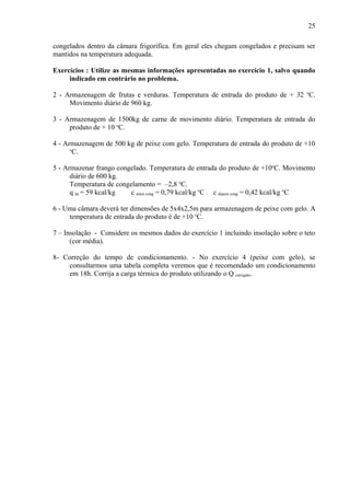 congelados dentro da câmara frigorífica. Em geral eles chegam congelados e precisam ser
mantidos na temperatura adequada.
Exercícios : Utilize as mesmas informações apresentadas no exercício 1, salvo quando
indicado em contrário no problema.
2 - Armazenagem de frutas e verduras. Temperatura de entrada do produto de + 32 o
C.
Movimento diário de 960 kg.
3 - Armazenagem de 1500kg de carne de movimento diário. Temperatura de entrada do
produto de + 10 o
C.
4 - Armazenagem de 500 kg de peixe com gelo. Temperatura de entrada do produto de +10
o
C.
5 - Armazenar frango congelado. Temperatura de entrada do produto de +10o
C. Movimento
diário de 600 kg.
Temperatura de congelamento = –2,8 o
C.
q lat = 59 kcal/kg c antes cong = 0,79 kcal/kg o
C c depois cong = 0,42 kcal/kg o
C
6 - Uma câmara deverá ter dimensões de 5x4x2,5m para armazenagem de peixe com gelo. A
temperatura de entrada do produto é de +10 o
C.
7 – Insolação - Considere os mesmos dados do exercício 1 incluindo insolação sobre o teto
(cor média).
8- Correção do tempo de condicionamento. - No exercício 4 (peixe com gelo), se
consultarmos uma tabela completa veremos que é recomendado um condicionamento
em 18h. Corrija a carga térmica do produto utilizando o Q corrigido.
25
 