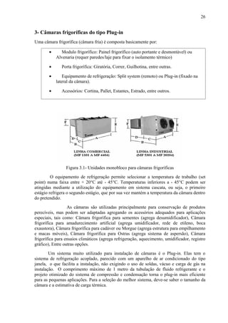 3- Câmaras frigoríficas do tipo Plug-in
Uma câmara frigorífica (câmara fria) é composta basicamente por:
• Modulo frigorífico: Painel frigorífico (auto portante e desmontável) ou
Alvenaria (requer paredes/laje para fixar o isolamento térmico)
• Porta frigorífica: Giratória, Correr, Guilhotina, entre outras.
• Equipamento de refrigeração: Split system (remoto) ou Plug-in (fixado na
lateral da câmara).
• Acessórios: Cortina, Pallet, Estantes, Estrado, entre outros.
Figura 3.1- Unidades monobloco para câmaras frigoríficas
O equipamento de refrigeração permite selecionar a temperatura de trabalho (set
point) numa faixa entre + 20°C até - 45°C. Temperaturas inferiores a - 45°C podem ser
atingidas mediante a utilização do equipamento em sistema cascata, ou seja, o primeiro
estágio refrigera o segundo estágio, que por sua vez mantém a temperatura da câmara dentro
do pretendido.
As câmaras são utilizadas principalmente para conservação de produtos
perecíveis, mas podem ser adaptadas agregando os acessórios adequados para aplicações
especiais, tais como: Câmara frigorífica para sementes (agrega desumidificador), Câmara
frigorífica para amadurecimento artificial (agrega umidificador, rede de etileno, boca
exaustora), Câmara frigorífica para cadáver ou Morgue (agrega estrutura para empilhamento
e macas móveis), Câmara frigorífica para Ostras (agrega sistema de aspersão), Câmara
frigorífica para ensaios climáticos (agrega refrigeração, aquecimento, umidificador, registro
gráfico), Entre outras opções.
Um sistema muito utilizado para instalação de câmaras é o Plug-in. Elas tem o
sistema de refrigeração acoplado, parecido com um aparelho de ar condicionado do tipo
janela, o que facilita a instalação, não exigindo o uso de soldas, vácuo e carga de gás na
instalação. O comprimento máximo de 1 metro da tubulação de fluido refrigerante e o
projeto otimizado do sistema de compressão e condensação torna o plug-in mais eficiente
para as pequenas aplicações. Para a seleção do melhor sistema, deve-se saber o tamanho da
câmara e a estimativa de carga térmica.
26
 