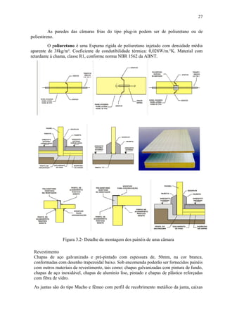 As paredes das câmaras frias do tipo plug-in podem ser de poliuretano ou de
poliestireno.
O poliuretano é uma Espuma rígida de poliuretano injetado com densidade média
aparente de 38kg/m³. Coeficiente de condutibilidade térmica: 0,028W/m.°K. Material com
retardante à chama, classe R1, conforme norma NBR 1562 da ABNT.
Figura 3.2- Detalhe da montagem dos painéis de uma câmara
Revestimento
Chapas de aço galvanizado e pré-pintado com espessura de, 50mm, na cor branca,
conformadas com desenho trapezoidal baixo. Sob encomenda poderão ser fornecidos painéis
com outros materiais de revestimento, tais como: chapas galvanizadas com pintura de fundo,
chapas de aço inoxidável, chapas de alumínio liso, pintado e chapas de plástico reforçadas
com fibra de vidro.
As juntas são do tipo Macho e fêmeo com perfil de recobrimento metálico da junta, caixas
27
 