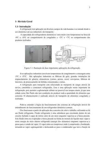 1– Revisão Geral
1.1- Introdução
A refrigeração tem aplicação em diversos campos da vida humana e se estende desde o
uso doméstico até uso industrial e de transporte.
A capacidade dos refrigeradores domésticos varia muito com temperaturas na faixa de
-8o
C a -18o
C no compartimento de congelados e +2o
C a +7o
C no compartimento dos
produtos resfriados.
Figura 1.1- Ilustração de duas importantes aplicações da refrigeração.
Já as aplicações industriais envolvem temperaturas de congelamento e estocagem entre
-5o
C a -35o
C. São aplicações industriais as fábricas de gelo, grandes instalações de
empacotamento de gêneros alimentícios (carnes, peixes, aves); cervejarias, fábricas de
laticínios, de processamento de bebidas concentradas e outras.
A refrigeração para transporte está relacionada ao transporte de cargas através de
navios, caminhões e conteiners refrigerados. Essa é uma aplicação muito importante da
refrigeração, pois permite a aglomeração urbana ser possível nos tempos atuais, já que uma
cidade como São Paulo não tem condições de produzir toda a quantidade de alimentos que
consome. O abastecimento é realizado através do transporte de alimentos congelados e
resfriados.
Pode-se entender a lógica de funcionamento dos sistemas de refrigeração através do
entendimento do funcionamento de um refrigerador doméstico comum.
Eles funcionam a partir da aplicação dos conceitos de calor e trabalho, utilizando-se de
um fluido refrigerante. Fluido refrigerante é uma substância que circulando dentro de um
circuito fechado é capaz de retirar calor de um meio enquanto vaporiza-se a baixa pressão.
Este fluido entra no evaporador a baixa pressão na forma de mistura de líquido mais vapor e
retira energia do meio interno refrigerado (energia dos alimentos) enquanto vaporiza-se e
passa para o estado de vapor. O vapor entra no compressor onde é comprimido e bombeado,
tornando-se vapor superaquecido e deslocando-se para o condensador que tem a função de
3
 