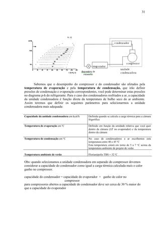 Sabemos que o desempenho do compressor e do condensador são afetados pela
temperatura de evaporação e pela temperatura de condensação, que irão definir
pressões de condensação e evaporação correspondentes, você pode determinar estas pressões
no diagrama p-h do refrigerante. Para o caso dos condensadores resfriados a ar, a capacidade
da unidade condensadora é função direta da temperatura de bulbo seco do ar ambiente.
Assim teremos que definir os seguintes parâmetros para selecionarmos a unidade
condensadora mais adequada:
Capacidade da unidade condensadora em kcal/h Definida quando se calcula a carga térmica para a câmara
frigorífica
Temperatura de evaporação em o
C Definido em função da umidade relativa que você quer
dentro da câmara (∆T no evaporador) e da temperatura
dentro da câmara
Temperatura de condensação em o
C No caso de condensadores a ar escolhemos esta
temperatura entre 40 e 45 o
C
Esta temperatura estará em torno de 5 a 7 o
C acima da
temperatura ambiente de projeto de verão
Temperatura ambiente de verão Florianópolis TBS = 32 o
C
Obs: quando selecionamos a unidade condensadora em separado do compressor devemos
considerar a capacidade do condensador como igual a carga térmica calculada mais o calor
ganho no compressor.
capacidade do condensador = capacidade do evaporador + ganho de calor no
compressor
para compressores abertos a capacidade do condensador deve ser cerca de 30 % maior do
que a capacidade do evaporador
31
 