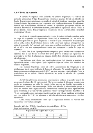 4.3- Válvula de expansão
A válvula de expansão mais utilizada em câmaras frigoríficas é a válvula de
expansão termostática. O tipo de equalização (interna ou externa) deverá ser definido em
função do evaporador selecionado. A seleção da válvula é função da capacidade requerida
(carga térmica) e da temperatura de evaporação e de condensação em que deverá operar,
além do tipo de refrigerante utilizado no sistema. A capacidade que aparece indicada na
válvula é denominada de capacidade nominal, para definir a capacidade real da válvula é
preciso definir a pressão de evaporação e de condensação em que a válvula opera e consultar
o catálogo da válvula.
A válvula de expansão com equalização externa deverá ser utilizada quando a perda
de carga no evaporador for significativa. Neste caso a temperatura (te´) na saída do
evaporador por conta da queda de pressão é menor do que a temperatura de evaporação
após a saída, orifício da válvula (te). Como o bulbo sensor está medindo a temperatura na
saída do evaporador (te´) que está mais baixa, caso se utilize equalização interna a válvula
só vai abrir com um superaquecimento maior para compensar a perda de carga no
evaporador.
O efeito final é um superaquecimento exagerado que é obtido com o evaporador
operando mais a seco do que o normal. Este efeito provoca a redução da capacidade do
evaporador e por fim da eficiência da máquina (COP). Por esta razão deve-se utilizar a
válvula correta.
Para distinguir uma válvula com equalização externa é só observar a presença do
equalizador externo – tubo capilar – que é ligado no corpo da válvula e na tubulação na
saída do evaporador.
Nas câmaras frigoríficas como em outros equipamentos de refrigeração e ar
condicionado existe uma tendência de busca de eficiência. As unidades plug-in que já
incorporam um controlador programável (CLP) são uma resposta a esta tendência. Existe a
possibilidade de se utilizar válvulas eletrônicas ao invés de válvulas de expansão
termostáticas.
As válvulas eletrônicas controlam a temperatura na saída do evaporador através de
um sensor eletrônico (Pt-100 ou termístor). Não há necessidade de leitura de pressão, uma
queda na temperatura na saída da válvula indica excesso de líquido provocando o
fechamento da válvula. Nas unidades tipo Chiller estas válvulas já são utilizadas porque o
custo das válvulas não é significativo ao contrário das câmaras que ainda representa um
custo exorbitante. O uso das válvulas eletrônicas permite superaquecimentos da ordem de 2
o
C em comparação com o superaquecimento usual de uma válvula mecânica termostática
que é da ordem de 7 o
C, ou seja com as válvulas eletrônicas o evaporador é melhor
aproveitado.
Como citado anteriormente vimos que a capacidade nominal da válvula não
representa o valor real em operação.
Exemplo: Válvula = TAD 0,4 (equalização interna) - Fluido = R134a
Capacidade nominal = 0,4 TR
Capacidade em TR para Tc = + 35o
C
Te = + 0o
C -10 -20 -30
0,4 0,3 0,3 0,2
32
 