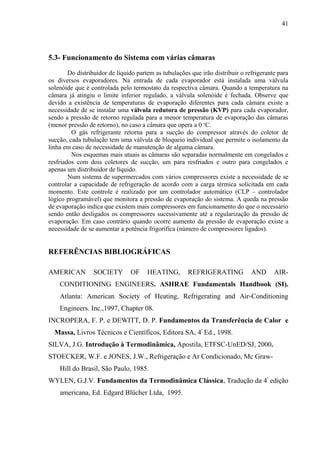 5.3- Funcionamento do Sistema com várias câmaras
Do distribuidor de líquido partem as tubulações que irão distribuir o refrigerante para
os diversos evaporadores. Na entrada de cada evaporador está instalada uma válvula
solenóide que é controlada pelo termostato da respectiva câmara. Quando a temperatura na
câmara já atingiu o limite inferior regulado, a válvula solenóide é fechada. Observe que
devido a existência de temperaturas de evaporação diferentes para cada câmara existe a
necessidade de se instalar uma válvula redutora de pressão (KVP) para cada evaporador,
sendo a pressão de retorno regulada para a menor temperatura de evaporação das câmaras
(menor pressão de retorno), no caso a câmara que opera a 0 o
C.
O gás refrigerante retorna para a sucção do compressor através do coletor de
sucção, cada tubulação tem uma válvula de bloqueio individual que permite o isolamento da
linha em caso de necessidade de manutenção de alguma câmara.
Nos esquemas mais atuais as câmaras são separadas normalmente em congelados e
resfriados com dois coletores de sucção, um para resfriados e outro para congelados e
apenas um distribuidor de líquido.
Num sistema de supermercados com vários compressores existe a necessidade de se
controlar a capacidade de refrigeração de acordo com a carga térmica solicitada em cada
momento. Este controle é realizado por um controlador automático (CLP – controlador
lógico programável) que monitora a pressão de evaporação do sistema. A queda na pressão
de evaporação indica que existem mais compressores em funcionamento do que o necessário
sendo então desligados os compressores sucessivamente até a regularização da pressão de
evaporação. Em caso contrário quando ocorre aumento da pressão de evaporação existe a
necessidade de se aumentar a potência frigorífica (número de compressores ligados).
REFERÊNCIAS BIBLIOGRÁFICAS
AMERICAN SOCIETY OF HEATING, REFRIGERATING AND AIR-
CONDITIONING ENGINEERS. ASHRAE Fundamentals Handbook (SI).
Atlanta: American Society of Heating, Refrigerating and Air-Conditioning
Engineers. Inc.,1997, Chapter 08.
INCROPERA, F. P. e DEWITT, D. P. Fundamentos da Transferência de Calor e
Massa, Livros Técnicos e Científicos, Editora SA, 4ª
Ed., 1998.
SILVA, J.G. Introdução à Termodinâmica, Apostila, ETFSC-UnED/SJ, 2000.
STOECKER, W.F. e JONES, J.W., Refrigeração e Ar Condicionado, Mc Graw-
Hill do Brasil, São Paulo, 1985.
WYLEN, G.J.V. Fundamentos da Termodinâmica Clássica, Tradução da 4ª
edição
americana, Ed. Edgard Blücher Ltda, 1995.
41
 