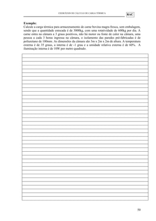 RAC
EXERCÍCIOS DE CÁLCULO DE CARGA TÉRMICA
Exemplo:
Calcule a carga térmica para armazenamento de carne bovina magra fresca, sem embalagem,
sendo que a quantidade estocada é de 3000kg, com uma rotatividade de 600kg por dia. A
carne entra na câmara a 3 graus positivos, não há motor ou fonte de calor na câmara, uma
pessoa a cada 3 horas ingressa na câmara, o isolamento das paredes pré-fabricadas é de
poliuretano de 100mm. As dimensões da câmara são 3m x 2m x 2m de altura. A temperatura
externa é de 35 graus, a interna é de -1 grau e a umidade relativa externa é de 60%. A
iluminação interna é de 10W por metro quadrado.
50
 