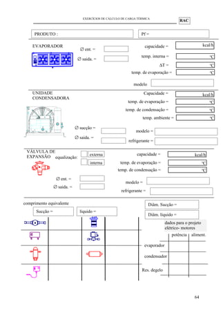 RAC
EXERCÍCIOS DE CÁLCULO DE CARGA TÉRMICA
64
VÁLVULA DE
EXPANSÃO
capacidade = kcal/hcapacidade = kcal/h
temp. de evaporação = o
C
temp. de condensação = o
C
modelo =
equalização:
externa
interna
dados para o projeto
elétrico- motores
evaporador
condensador
potência aliment.
PRODUTO :
∅ saida. =
comprimento equivalente
∅ sucção =
UNIDADE
CONDENSADORA
capacidade = kcal/hCapacidade =
temp. de evaporação = o
C
temp. de condensação = o
C
modelo =
refrigerante =
temp. ambiente = o
C
Pf =
Res. degelo
∅ saida. =
∅ ent. =
refrigerante =
Sucção = líquido =
Diâm. Sucção =
Diâm. líquido =
∅ saida. =
EVAPORADOR capacidade = kcal/hcapacidade = kcal/h
temp. de evaporação =
o
C∆T =
o
C
modelo
temp. interna = o
C
∅ ent. =
 
