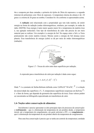 4m e composta por duas camadas, a primeira de tijolos de 20cm de espessura e a segunda
(interna) de poliuretano com 10cm de espessura. A temperatura interna da câmara é de -10
graus e a externa de 26 graus na sombra. Considere hi e he conforme os apresentados acima.
A radiação está relacionada com a propriedade que tem toda matéria, de emitir
energia na forma de radiação (ondas eletromagnéticas, similares, por exemplo, às ondas de
rádio AM/FM). Essa energia é tanto maior quanto maior for a temperatura da matéria (isso
é, sua agitação molecular). Este tipo de transferência de calor não precisa de um meio
material para se realizar. Um exemplo é a energia do Sol. No espaço entre o Sol e a Terra
praticamente não existe matéria (vácuo). Mesmo assim a energia do Sol alcança nosso
planeta. Essa transferência de energia (calor) se dá por meio de ondas eletromagnéticas
(radiação).
T1 > T2
T2
c alortroc ado
porradiaç ão e le trom agné tic a
Figura 1.7– Trocas de calor entre duas superfícies por radiação.
A expressão para a transferência de calor por radiação é dada como segue:
).(...
4
2
4
112 TTFFAsq A −= εσ
(1.6)
Onde σ é a constante de Stefan-Boltzam definida como 5,699x10-8
W/m2
K4
, εF
é a relação
de emissividade das superfícies e T1, T2 temperaturas superficiais (expressas em Kelvin), AF
é o fator de forma, que depende da geometria das superfícies de troca. Estes valores podem
ser encontrados na bibliografia especializada em transferência de calor.
1.4- Noções sobre conservação de alimentos:
Inicialmente é preciso apresentar os dois principais tipos de processos de conservação:
o resfriamento – que é a diminuição da temperatura de um produto desde, a temperatura
inicial, até a temperatura de congelamento, em geral, próximo a 0ºC; e o congelamento –
que é a diminuição da temperatura de um produto abaixo da temperatura de congelamento.
Para uma boa conservação é preciso que se tenha um controle da temperatura; umidade
9
 