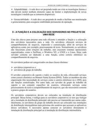 REDES DE COMPUTADORES - Administração de Projetos

   Adaptabilidade - A rede deve ser projetada tendo em vista as tecnologias futuras e
não deverá incluir nenhum elemento capaz de limitar a implementação de novas
tecnologias à medida que se tornarem disponíveis.

   Gerenciabilidade - A rede deve ser projetada de modo a facilitar sua monitoração
e gerenciamento, para assegurar estabilidade permanente de operação.



 9 - A FUNÇÃO E A COLOCAÇÃO DOS SERVIDORES NO PROJETO DE
                         UMA REDE

Uma das chaves para projetar uma rede eficiente é entender a função e a colocação
dos servidores necessários para a rede. Os servidores oferecem serviços de
compartilhamento de arquivos, impressão e comunicação, além de serviços de
aplicativos como, por exemplo, processamento de texto. Normalmente, os servidores
não funcionam como estações de trabalho, mas executam sistemas operacionais
especializados, como o NetWare, o Windows NT, o UNIX e o Linux. Hoje, cada
servidor costuma ser dedicado a uma função, como correio eletrônico ou
compartilhamento de arquivos.

Os servidores podem ser categorizados em duas classes distintas:

   servidores corporativos e
   servidores de grupo de trabalho.

O servidor corporativo dá suporte a todos os usuários da rede, oferecendo serviços
como correio eletrônico ou Domain Name System (DNS). Todos os membros de uma
organização têm necessidade de serviços como o correio eletrônico ou o DNS, pois
são funções centralizadas. Por outro lado, um servidor de grupo de trabalho dá
suporte a um conjunto específico de usuários, oferecendo serviços como
processamento de texto e compartilhamento de arquivos, que são necessários somente
a poucos grupos de usuários.

Os servidores corporativos devem ser colocados na instalação de distribuição
principal. Dessa forma, o tráfego para os servidores corporativos só tem que trafegar
até a instalação de distribuição principal, não precisa ser transmitido por outras redes.
Idealmente, os servidores de grupo de trabalho devem ser colocados nas instalações
de distribuição intermediárias mais próximas dos usuários que acessam os aplicativos
desses servidores. É necessário apenas conectar os servidores diretamente à
instalação de distribuição principal ou à instalação de distribuição intermediária.




                                                                                         10
 