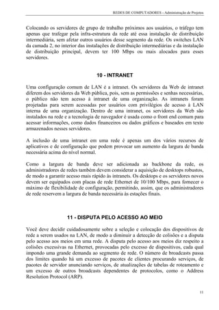 REDES DE COMPUTADORES - Administração de Projetos



Colocando os servidores de grupo de trabalho próximos aos usuários, o tráfego tem
apenas que trafegar pela infra-estrutura da rede até essa instalação de distribuição
intermediária, sem afetar outros usuários desse segmento da rede. Os switches LAN
da camada 2, no interior das instalações de distribuição intermediárias e da instalação
de distribuição principal, devem ter 100 Mbps ou mais alocados para esses
servidores.


                                  10 - INTRANET

Uma configuração comum de LAN é a intranet. Os servidores da Web de intranet
diferem dos servidores da Web pública, pois, sem as permissões e senhas necessárias,
o público não tem acesso à intranet de uma organização. As intranets foram
projetadas para serem acessadas por usuários com privilégios de acesso à LAN
interna de uma organização. Dentro de uma intranet, os servidores da Web são
instalados na rede e a tecnologia de navegador é usada como o front end comum para
acessar informações, como dados financeiros ou dados gráficos e baseados em texto
armazenados nesses servidores.

A inclusão de uma intranet em uma rede é apenas um dos vários recursos de
aplicativos e de configuração que podem provocar um aumento da largura de banda
necessária acima do nível normal.

Como a largura de banda deve ser adicionada ao backbone da rede, os
administradores de redes também devem considerar a aquisição de desktops robustos,
de modo a garantir acesso mais rápido às intranets. Os desktops e os servidores novos
devem ser equipados com placas de rede Ethernet de 10/100 Mbps, para fornecer o
máximo de flexibilidade de configuração, permitindo, assim, que os administradores
de rede reservem a largura de banda necessária às estações finais.



                    11 - DISPUTA PELO ACESSO AO MEIO

Você deve decidir cuidadosamente sobre a seleção e colocação dos dispositivos de
rede a serem usados na LAN, de modo a diminuir a detecção de colisões e a disputa
pelo acesso aos meios em uma rede. A disputa pelo acesso aos meios diz respeito a
colisões excessivas na Ethernet, provocadas pelo excesso de dispositivos, cada qual
impondo uma grande demanda ao segmento de rede. O número de broadcasts passa
dos limites quando há um excesso de pacotes de clientes procurando serviços, de
pacotes de servidor anunciando serviços, de atualizações de tabelas de roteamento e
um excesso de outros broadcasts dependentes de protocolos, como o Address
Resolution Protocol (ARP).

                                                                                        11
 