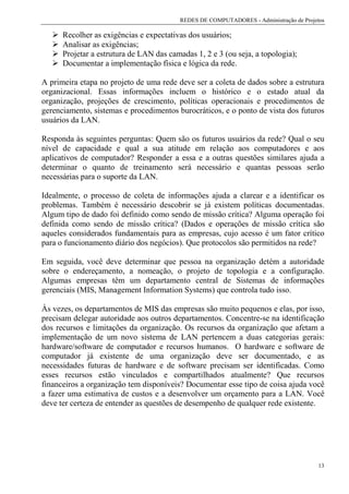 REDES DE COMPUTADORES - Administração de Projetos

      Recolher as exigências e expectativas dos usuários;
      Analisar as exigências;
      Projetar a estrutura de LAN das camadas 1, 2 e 3 (ou seja, a topologia);
      Documentar a implementação física e lógica da rede.

A primeira etapa no projeto de uma rede deve ser a coleta de dados sobre a estrutura
organizacional. Essas informações incluem o histórico e o estado atual da
organização, projeções de crescimento, políticas operacionais e procedimentos de
gerenciamento, sistemas e procedimentos burocráticos, e o ponto de vista dos futuros
usuários da LAN.

Responda às seguintes perguntas: Quem são os futuros usuários da rede? Qual o seu
nível de capacidade e qual a sua atitude em relação aos computadores e aos
aplicativos de computador? Responder a essa e a outras questões similares ajuda a
determinar o quanto de treinamento será necessário e quantas pessoas serão
necessárias para o suporte da LAN.

Idealmente, o processo de coleta de informações ajuda a clarear e a identificar os
problemas. Também é necessário descobrir se já existem políticas documentadas.
Algum tipo de dado foi definido como sendo de missão crítica? Alguma operação foi
definida como sendo de missão crítica? (Dados e operações de missão crítica são
aqueles considerados fundamentais para as empresas, cujo acesso é um fator crítico
para o funcionamento diário dos negócios). Que protocolos são permitidos na rede?

Em seguida, você deve determinar que pessoa na organização detém a autoridade
sobre o endereçamento, a nomeação, o projeto de topologia e a configuração.
Algumas empresas têm um departamento central de Sistemas de informações
gerenciais (MIS, Management Information Systems) que controla tudo isso.

Às vezes, os departamentos de MIS das empresas são muito pequenos e elas, por isso,
precisam delegar autoridade aos outros departamentos. Concentre-se na identificação
dos recursos e limitações da organização. Os recursos da organização que afetam a
implementação de um novo sistema de LAN pertencem a duas categorias gerais:
hardware/software de computador e recursos humanos. O hardware e software de
computador já existente de uma organização deve ser documentado, e as
necessidades futuras de hardware e de software precisam ser identificadas. Como
esses recursos estão vinculados e compartilhados atualmente? Que recursos
financeiros a organização tem disponíveis? Documentar esse tipo de coisa ajuda você
a fazer uma estimativa de custos e a desenvolver um orçamento para a LAN. Você
deve ter certeza de entender as questões de desempenho de qualquer rede existente.




                                                                                        13
 