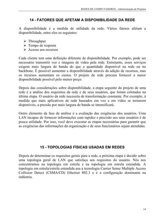 REDES DE COMPUTADORES - Administração de Projetos



       14 - FATORES QUE AFETAM A DISPONIBILIDADE DA REDE

A disponibilidade é a medida de utilidade da rede. Vários fatores afetam a
disponibilidade, entre eles os seguintes:

      Throughput
      Tempo de resposta
      Acesso aos recursos

Cada cliente tem uma definição diferente de disponibilidade. Por exemplo, pode ser
necessário transmitir voz e imagens de vídeo pela rede. Entretanto, esses serviços
exigem mais largura de banda do que a quantidade disponível na rede ou no
backbone. É possível aumentar a disponibilidade através da adição de recursos, mas
os recursos aumentam os custos. O projeto de rede procura fornecer a maior
disponibilidade possível pelo menor preço.

Depois das considerações sobre disponibilidade, a etapa seguinte do projeto de uma
rede é a análise dos requisitos da rede e de seus usuários, que foram coletados na
última etapa. O usuário da rede necessita de transformação constante. Por exemplo, à
medida que mais aplicativos de rede baseados em voz e em vídeo se tornarem
disponíveis, a pressão por mais largura de banda se intensificará.

Outro elemento da fase de análise é a avaliação das exigências dos usuários. Uma
LAN incapaz de fornecer informações com rapidez e precisão aos seus usuários é de
pouca utilidade. Por isso, você deve executar as etapas necessárias para garantir que
as exigências das informações da organização e de seus funcionários sejam atendidas.




              15 - TOPOLOGIAS FÍSICAS USADAS EM REDES

Depois de determinar os requisitos gerais para a rede, a próxima etapa é decidir sobre
uma topologia geral de LAN que satisfaça aos requisitos do usuário. Nós nos
concentramos na topologia em estrela e na topologia em estrela estendida. A
topologia em estrela/estrela estendida usa a tecnologia Carrier Sense Multiple Access
Collision Detect (CSMA/CD) Ethernet 802.3 e é a configuração dominante na
indústria.




                                                                                        14
 