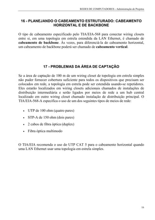 REDES DE COMPUTADORES - Administração de Projetos



 16 - PLANEJANDO O CABEAMENTO ESTRUTURADO: CABEAMENTO
                HORIZONTAL E DE BACKBONE

O tipo de cabeamento especificado pelo TIA/EIA-568 para conectar wiring closets
entre si, em uma topologia em estrela estendida da LAN Ethernet, é chamado de
cabeamento de backbone. Às vezes, para diferenciá-la do cabeamento horizontal,
um cabeamento de backbone poderá ser chamado de cabeamento vertical.




                 17 - PROBLEMAS DA ÁREA DE CAPTAÇÃO

Se a área de captação de 100 m de um wiring closet de topologia em estrela simples
não puder fornecer cobertura suficiente para todos os dispositivos que precisam ser
colocados em rede, a topologia em estrela pode ser estendida usando-se repetidores.
Eles estarão localizados em wiring closets adicionais chamados de instalações de
distribuição intermediária e serão ligados por meios de rede a um hub central
localizado em outro wiring closet chamado instalação de distribuição principal. O
TIA/EIA-568-A especifica o uso de um dos seguintes tipos de meios de rede:

   •   UTP de 100 ohm (quatro pares)
   •   STP-A de 150 ohm (dois pares)
   •   2 cabos de fibra óptica (duplex)
   •   Fibra óptica multimodo


O TIA/EIA recomenda o uso do UTP CAT 5 para o cabeamento horizontal quando
uma LAN Ethernet usar uma topologia em estrela simples.




                                                                                        16
 