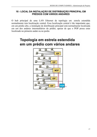 REDES DE COMPUTADORES - Administração de Projetos


    18 - LOCAL DA INSTALAÇÃO DE DISTRIBUIÇÃO PRINCIPAL EM
                 PRÉDIOS COM VÁRIOS ANDARES

O hub principal de uma LAN Ethernet de topologia em estrela estendida
normalmente tem localização central. Essa localização central é tão importante que,
em um prédio alto, a instalação de distribuição principal está normalmente localizada
em um dos andares intermediários do prédio, apesar de que o POP possa estar
localizado no primeiro andar ou no porão.




                                                                                       17
 