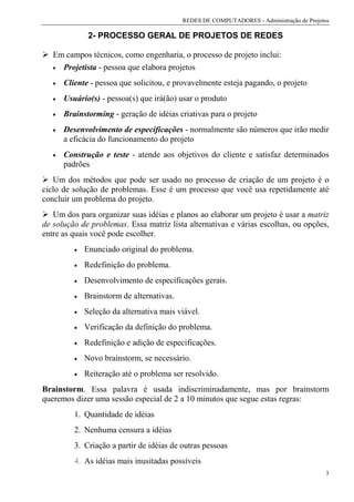 REDES DE COMPUTADORES - Administração de Projetos

               2- PROCESSO GERAL DE PROJETOS DE REDES

   Em campos técnicos, como engenharia, o processo de projeto inclui:
   • Projetista - pessoa que elabora projetos

   •   Cliente - pessoa que solicitou, e provavelmente esteja pagando, o projeto
   •   Usuário(s) - pessoa(s) que irá(ão) usar o produto
   •   Brainstorming - geração de idéias criativas para o projeto
   •   Desenvolvimento de especificações - normalmente são números que irão medir
       a eficácia do funcionamento do projeto
   •   Construção e teste - atende aos objetivos do cliente e satisfaz determinados
       padrões
   Um dos métodos que pode ser usado no processo de criação de um projeto é o
ciclo de solução de problemas. Esse é um processo que você usa repetidamente até
concluir um problema do projeto.
   Um dos para organizar suas idéias e planos ao elaborar um projeto é usar a matriz
de solução de problemas. Essa matriz lista alternativas e várias escolhas, ou opções,
entre as quais você pode escolher.
          •   Enunciado original do problema.
          •   Redefinição do problema.
          •   Desenvolvimento de especificações gerais.
          •   Brainstorm de alternativas.
          •   Seleção da alternativa mais viável.
          •   Verificação da definição do problema.
          •   Redefinição e adição de especificações.
          •   Novo brainstorm, se necessário.
          •   Reiteração até o problema ser resolvido.
Brainstorm. Essa palavra é usada indiscriminadamente, mas por brainstorm
queremos dizer uma sessão especial de 2 a 10 minutos que segue estas regras:
          1. Quantidade de idéias
          2. Nenhuma censura a idéias
          3. Criação a partir de idéias de outras pessoas
          4. As idéias mais inusitadas possíveis
                                                                                           3
 