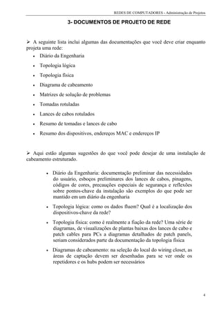 REDES DE COMPUTADORES - Administração de Projetos

                     3- DOCUMENTOS DE PROJETO DE REDE


   A seguinte lista inclui algumas das documentações que você deve criar enquanto
projeta uma rede:
   • Diário da Engenharia

   •   Topologia lógica
   •   Topologia física
   •   Diagrama de cabeamento
   •   Matrizes de solução de problemas
   •   Tomadas rotuladas
   •   Lances de cabos rotulados
   •   Resumo de tomadas e lances de cabo
   •   Resumo dos dispositivos, endereços MAC e endereços IP


   Aqui estão algumas sugestões do que você pode desejar de uma instalação de
cabeamento estruturado.

          •   Diário da Engenharia: documentação preliminar das necessidades
              do usuário, esboços preliminares dos lances de cabos, pinagens,
              códigos de cores, precauções especiais de segurança e reflexões
              sobre pontos-chave da instalação são exemplos do que pode ser
              mantido em um diário da engenharia
          •   Topologia lógica: como os dados fluem? Qual é a localização dos
              dispositivos-chave da rede?
          •   Topologia física: como é realmente a fiação da rede? Uma série de
              diagramas, de visualizações de plantas baixas dos lances de cabo e
              patch cables para PCs a diagramas detalhados de patch panels,
              seriam considerados parte da documentação da topologia física
          •   Diagramas de cabeamento: na seleção do local do wiring closet, as
              áreas de captação devem ser desenhadas para se ver onde os
              repetidores e os hubs podem ser necessários




                                                                                          4
 