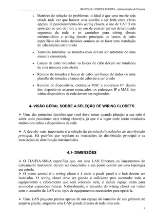 REDES DE COMPUTADORES - Administração de Projetos

         •   Matrizes de solução de problemas: o ideal é que uma matriz seja
             criada toda vez que houver uma escolha a ser feita entre várias
             opções. O posicionamento dos wiring closets, o uso de CAT 5 em
             oposição ao uso de fibra e ao uso de coaxial em um determinado
             segmento da rede, e os caminhos para wiring closets
             intermediários e wiring closets principais de lances de cabo
             específicos são todas decisões comuns ao se fazer uma instalação
             de cabeamento estruturado
         •   Tomadas rotuladas: as tomadas reais devem ser rotuladas de uma
             maneira consistente
         •   Lances de cabo rotulados: os lances de cabo devem ser rotulados
             de uma maneira consistente
         •   Resumo de tomadas e lances de cabo: um banco de dados ou uma
             planilha de tomadas e lances de cabo deve ser criado
         •   Resumo de dispositivos, endereços MAC e endereços IP: depois
             dos dispositivos estarem conectados, os endereços IP e MAC dos
             vários dispositivos de rede devem ser registrados


      4- VISÃO GERAL SOBRE A SELEÇÃO DE WIRING CLOSETS

   Uma das primeiras decisões que você deve tomar quando planejar a sua rede é
saber onde posicionar o(s) wiring closet(s), já que é o lugar onde serão instalados
muitos dos cabos e dispositivos da rede.

   A decisão mais importante é a seleção da Instalação/instalações de distribuição
principal. Há padrões que regulam as instalações de distribuição principal e as
instalações de distribuição intermediária.


                                4.1- DIMENSÕES

   O TIA/EIA-568-A especifica que, em uma LAN Ethernet, os lançamentos de
cabeamento horizontal devem ser conectados a um ponto central em uma topologia
em estrela.
   O ponto central é o wiring closet e é onde o patch panel e o hub devem ser
instalados. O wiring closet deve ser grande o suficiente para acomodar todo o
equipamento e cabeamento que será colocado nele, e incluir espaço extra para
acomodar expansões futuras. Naturalmente, o tamanho do wiring closet vai variar
com o tamanho da LAN e os tipos de equipamentos necessários para operá-la.

   Uma LAN pequena precisa apenas de um espaço do tamanho de um gabinete de
arquivo grande, enquanto uma LAN grande precisa de toda uma sala.
                                                                                        5
 
