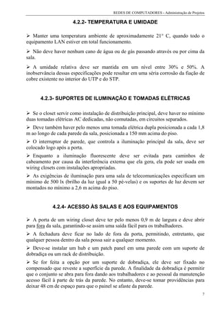 REDES DE COMPUTADORES - Administração de Projetos

                      4.2.2- TEMPERATURA E UMIDADE

   Manter uma temperatura ambiente de aproximadamente 21° C, quando todo o
equipamento LAN estiver em total funcionamento.
   Não deve haver nenhum cano de água ou de gás passando através ou por cima da
sala.
   A umidade relativa deve ser mantida em um nível entre 30% e 50%. A
inobservância dessas especificações pode resultar em uma séria corrosão da fiação de
cobre existente no interior do UTP e do STP.


      4.2.3- SUPORTES DE ILUMINAÇÃO E TOMADAS ELÉTRICAS

   Se o closet servir como instalação de distribuição principal, deve haver no mínimo
duas tomadas elétricas AC dedicadas, não comutadas, em circuitos separados.
   Deve também haver pelo menos uma tomada elétrica dupla posicionada a cada 1,8
m ao longo de cada parede da sala, posicionada a 150 mm acima do piso.
   O interruptor de parede, que controla a iluminação principal da sala, deve ser
colocado logo após a porta.
   Enquanto a iluminação fluorescente deve ser evitada para caminhos de
cabeamento por causa da interferência externa que ela gera, ela pode ser usada em
wiring closets com instalações apropriadas.
  As exigências de iluminação para uma sala de telecomunicações especificam um
mínimo de 500 lx (brilho da luz igual a 50 pé-velas) e os suportes de luz devem ser
montados no mínimo a 2,6 m acima do piso.


            4.2.4- ACESSO ÀS SALAS E AOS EQUIPAMENTOS

   A porta de um wiring closet deve ter pelo menos 0,9 m de largura e deve abrir
para fora da sala, garantindo-se assim uma saída fácil para os trabalhadores.
   A fechadura deve ficar no lado de fora da porta, permitindo, entretanto, que
qualquer pessoa dentro da sala possa sair a qualquer momento.
   Deve-se instalar um hub e um patch panel em uma parede com um suporte de
dobradiça ou um rack de distribuição.
   Se for feita a opção por um suporte de dobradiça, ele deve ser fixado no
compensado que reveste a superfície da parede. A finalidade da dobradiça é permitir
que o conjunto se abra para fora dando aos trabalhadores e ao pessoal da manutenção
acesso fácil à parte de trás da parede. No entanto, deve-se tomar providências para
deixar 48 cm de espaço para que o painel se afaste da parede.
                                                                                        7
 
