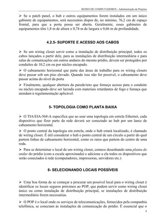 REDES DE COMPUTADORES - Administração de Projetos

   Se o patch panel, o hub e outros equipamentos forem instalados em um único
gabinete de equipamentos, será necessário dispor de, no mínimo, 76,2 cm de espaço
frontal, para que a porta possa ser aberta. Geralmente, esses gabinetes de
equipamentos têm 1,8 m de altura x 0,74 m de largura x 0,66 m de profundidade.


                   4.2.5- SUPORTE E ACESSO AOS CABOS

   Se um wiring closet servir como a instalação de distribuição principal, todos os
cabos lançados a partir dele, para as instalações de distribuição intermediária e para
salas de comunicações em outros andares do mesmo prédio, devem ser protegidos por
conduítes de 10,2 cm ou por núcleo encapado.
   O cabeamento horizontal que parte das áreas de trabalho para os wiring closets
deve passar sob um piso elevado. Quando isso não for possível, o cabeamento deve
passar acima do nível da porta
   Finalmente, qualquer abertura da parede/teto que forneça acesso para o conduíte
ou núcleo encapado deve ser lacrada com materiais retardantes de fogo e fumaça que
atendam à regulamentação aplicável.


                    5- TOPOLOGIA COMO PLANTA BAIXA

   O TIA/EIA-568-A especifica que ao usar uma topologia em estrela Ethernet, cada
dispositivo que fizer parte da rede deverá ser conectado ao hub por um lance de
cabeamento horizontal.
   O ponto central da topologia em estrela, onde o hub estará localizado, é chamado
de wiring closet. É útil considerar o hub o ponto central de um círculo a partir do qual
partem linhas de cabeamento horizontal, como os raios que partem do centro de uma
roda.
   Para se determinar o local de um wiring closet, comece desenhando uma planta do
andar do prédio (com a escala aproximada) e adicione a ela todos os dispositivos que
serão conectados à rede (computadores, impressoras, servidores etc.)


                   6- SELECIONANDO LOCAIS POSSÍVEIS


   Uma boa forma de se começar a procurar um possível local para o wiring closet é
identificar os locais seguros próximos ao POP, que podem servir como wiring closet
único ou como instalação de distribuição principal, se instalações de distribuição
intermediária forem necessárias.
    O POP é o local onde os serviços de telecomunicações, fornecidos pela companhia
telefônica, se conectam às instalações de comunicação do prédio. É essencial que o
                                                                                          8
 