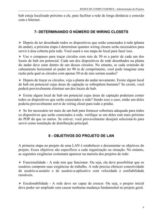 REDES DE COMPUTADORES - Administração de Projetos

hub esteja localizado próximo a ele, para facilitar a rede de longa distância e conexão
com a Internet.


          7- DETERMINANDO O NÚMERO DE WIRING CLOSETS

   Depois de ter desenhado todos os dispositivos que serão conectados à rede (planta
do andar), a próxima etapa é determinar quantos wiring closets serão necessários para
servir à área coberta pela rede. Você usará o seu mapa do local para fazer isso.
   Use o compasso para traçar círculos com raio de 50 m a partir de cada um dos
locais de hub em potencial. Cada um dos dispositivos de rede desenhados na planta
do andar deve estar dentro de um desses círculos. No entanto, se cada extensão de
cabeamento horizontal só puder ter 90 m de comprimento, você pode imaginar uma
razão pela qual os círculos com apenas 50 m de raio seriam usados?
   Depois de traçar os círculos, veja a planta do andar novamente. Existe algum local
de hub em potencial cujas áreas de captação se sobrepõem bastante? Se existir, você
poderá provavelmente eliminar um dos locais de hub.
   Existe algum local de hub em potencial cujas áreas de captação poderiam conter
todos os dispositivos que serão conectados à rede? Sendo esse o caso, então um deles
poderia provavelmente servir de wiring closet para todo o prédio.
   Se for necessário ter mais de um hub para fornecer cobertura adequada para todos
os dispositivos que serão conectados à rede, verifique se um deles está mais próximo
do POP do que os outros. Se estiver, você provavelmente desejará selecioná-lo para
servir como instalação de distribuição principal.


                    8 - OBJETIVOS DO PROJETO DE LAN

A primeira etapa no projeto de uma LAN é estabelecer e documentar os objetivos do
projeto. Esses objetivos são específicos a cada organização ou situação. No entanto,
as seguintes exigências costumam aparecer na maioria dos projetos de rede:

   Funcionalidade - A rede tem que funcionar. Ou seja, ela deve possibilitar que os
usuários cumpram suas exigências de trabalho. A rede precisa oferecer conectividade
de usuário-a-usuário e de usuário-a-aplicativo com velocidade e confiabilidade
razoáveis.

   Escalonabilidade - A rede deve ser capaz de crescer. Ou seja, o projeto inicial
deve poder ser ampliado sem causar nenhuma mudança fundamental no projeto geral.




                                                                                         9
 