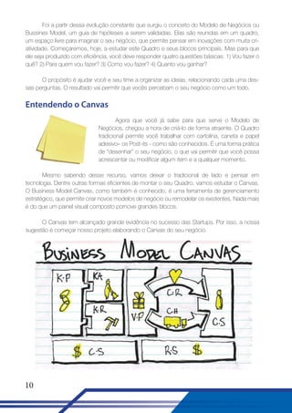 Foi a partir dessa evolução constante que surgiu o conceito do Modelo de Negócios ou
Bussines Model, um guia de hipóteses a serem validadas. Elas são reunidas em um quadro,
um espaço livre para imaginar o seu negócio, que permite pensar em inovações com muita criatividade. Começaremos, hoje, a estudar este Quadro e seus blocos principais. Mas para que
ele seja produzido com eficiência, você deve responder quatro questões básicas: 1) Vou fazer o
quê? 2) Para quem vou fazer? 3) Como vou fazer? 4) Quanto vou ganhar?
O propósito é ajudar você e seu time a organizar as ideias, relacionando cada uma dessas perguntas. O resultado vai permitir que vocês percebam o seu negócio como um todo.

Entendendo o Canvas
Agora que você já sabe para que serve o Modelo de
Negócios, chegou a hora de criá-lo de forma atraente. O Quadro
tradicional permite você trabalhar com cartolina, caneta e papel
adesivo– os Post-its - como são conhecidos. É uma forma prática
de “desenhar” o seu negócio, o que vai permitir que você possa
acrescentar ou modificar algum item e a qualquer momento.
Mesmo sabendo desse recurso, vamos deixar o tradicional de lado e pensar em
tecnologia. Dentre outras formas eficientes de montar o seu Quadro, vamos estudar o Canvas.
O Business Model Canvas, como também é conhecido, é uma ferramenta de gerenciamento
estratégico, que permite criar novos modelos de negócio ou remodelar os existentes. Nada mais
é do que um painel visual composto pornove grandes blocos.
O Canvas tem alcançado grande evidência no sucesso das Startups. Por isso, a nossa
sugestão é começar nosso projeto elaborando o Canvas do seu negócio.

10

 