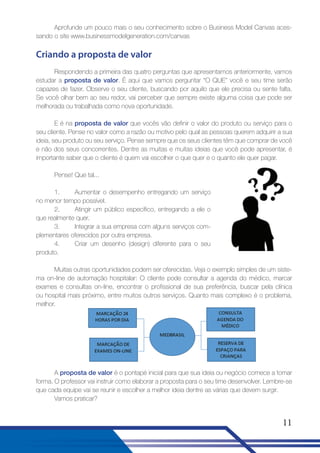 Aprofunde um pouco mais o seu conhecimento sobre o Business Model Canvas acessando o site www.businessmodelgeneration.com/canvas

Criando a proposta de valor
Respondendo a primeira das quatro perguntas que apresentamos anteriormente, vamos
estudar a proposta de valor. É aqui que vamos perguntar “O QUE” você e seu time serão
capazes de fazer. Observe o seu cliente, buscando por aquilo que ele precisa ou sente falta.
Se você olhar bem ao seu redor, vai perceber que sempre existe alguma coisa que pode ser
melhorada ou trabalhada como nova oportunidade.
E é na proposta de valor que vocês vão definir o valor do produto ou serviço para o
seu cliente. Pense no valor como a razão ou motivo pelo qual as pessoas querem adquirir a sua
ideia, seu produto ou seu serviço. Pense sempre que os seus clientes têm que comprar de você
e não dos seus concorrentes. Dentre as muitas e muitas ideias que você pode apresentar, é
importante saber que o cliente é quem vai escolher o que quer e o quanto ele quer pagar.
Pense! Que tal...
1.
Aumentar o desempenho entregando um serviço
no menor tempo possível.
2.
Atingir um público específico, entregando a ele o
que realmente quer.
3.
Integrar a sua empresa com alguns serviços complementares oferecidos por outra empresa.
4.
Criar um desenho (design) diferente para o seu
produto.
Muitas outras oportunidades podem ser oferecidas. Veja o exemplo simples de um sistema on-line de automação hospitalar: O cliente pode consultar a agenda do médico, marcar
exames e consultas on-line, encontrar o profissional de sua preferência, buscar pela clínica
ou hospital mais próximo, entre muitos outros serviços. Quanto mais complexo é o problema,
melhor.

A proposta de valor é o pontapé inicial para que sua ideia ou negócio comece a tomar
forma. O professor vai instruir como elaborar a proposta para o seu time desenvolver. Lembre-se
que cada equipe vai se reunir e escolher a melhor ideia dentre as várias que devem surgir.
Vamos praticar?

11

 