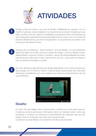 ATIVIDADES
1

Chegou a hora de montar o seu time de trabalho. Trabalhando em equipes, com no
máximo 4 pessoas, vamos estabelecer os requisitos do seu projeto. Amadureça a sua
ideia, escolha o ramo de negócios e estabeleça a proposta de valor. A ferramenta que
será usada para a atividade proposta estará disponível na nuvem como um modelo do
Business Model Canvas, por meio do Google Drive. O seu professor vai orientar como
a busca por ela deverá ser feita.

2

Proposta de uma liderança - Após montado o time de trabalho, um dos integrantes
deverá ser eleito como líder que terá a função de integrar o time às tarefas a serem
desenvolvidas, buscando motivar e envolver o senso de responsabilidade de todos.
Lembre-se que o líder não é o mais “nerd” do time, mas sim, o que melhor se relaciona
com as pessoas envolvidas no projeto.

3

Em casa, assista ao vídeo All work and all play (legendado) no You Tube e produza um
texto simples, de 10 linhas no máximo, sobre as lições apresentadas nele. Este texto
deverá ser compartilhado com o seu professor por meio de uma ferramenta on-line de
sua preferência.

Desafio:
Um bom time de trabalho deve conhecer bem o território por onde estará pisando.
A tarefa da semana será buscar informações dentro do mercado sobre o ramo que
escolheram. Converse com gerentes ou representantes de empresas reais que vão
auxiliar vocês na confecção mais exata da proposta de valor.
O professor vai disponibilizar um questionário simples para esta tarefa.

12

 