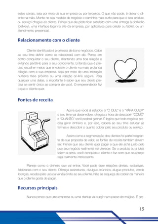 estes canais, seja por meio da sua empresa ou por terceiros. O que não pode, é deixar o cliente na mão. Monte no seu modelo de negócio o caminho mais curto para que o seu produto
ou serviço chegue ao cliente. Pense que ele pode ficar satisfeito com uma entrega à domicílio
(delivery), uma interface legal no site da empresa, por aplicativos para celular ou tablet, ou um
atendimento presencial.

Relacionamento com o cliente
Cliente identificado é promessa de bons negócios. Cabe
ao seu time definir como se relacionará com ele. Pense em
como conquistar o seu cliente, mantendo uma boa relação e
evitando perdê-lo para o seu concorrente. Entenda que é preciso escolher meios que envolvam o cliente na mais profunda
relação com a sua empresa, seja por meio de uma interação
humana mais próxima ou uma relação on-line segura. Para
qualquer uma delas, o importante é saber que seu cliente precisa se sentir único ao comprar de você. O empreendedor faz
o que o cliente quer.

Fontes de receita
Agora que você já estudou o “O QUE” e o “PARA QUEM”
o seu time vai desenvolver, chegou a hora de descobrir “COMO”
e “QUANTO” você poderá ganhar. É logico que todo negócio precisa gerar dinheiro e, por isso, caberá ao seu time estudar as
formas e descobrir o quanto cobrar pelo seu produto ou serviço.
Assim como a segmentação dos clientes foi parte integrante da sua proposta de valor, as fontes de receita também devem
ser. Pense que seu cliente quer pagar o que ele acha justo pelo
que seu negócio realmente vai oferecer. Se o produto ou a ideia
valem a pena, você conquista o cliente e faz com que seu preço
seja realmente interessante.
Planeje como o dinheiro que vai entrar. Você pode fazer relações diretas, exclusivas,
fidelizadas com o seu cliente. Ofereça assinaturas, divulgue anúncios, alugue produtos, venda
licenças, receba pelo uso ou venda direto ao seu cliente. Não se esqueça de cobrar da maneira
que o cliente gosta de pagar.

Recursos principais
Nunca pense que uma empresa ou uma startup vai surgir num passe de mágica. É pre-

15

 
