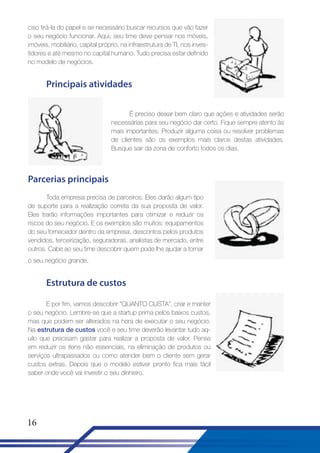 ciso tirá-la do papel e se necessário buscar recursos que vão fazer
o seu negócio funcionar. Aqui, seu time deve pensar nos móveis,
imóveis, mobiliário, capital próprio, na infraestrutura de TI, nos investidores e até mesmo no capital humano. Tudo precisa estar definido
no modelo de negócios.

Principais atividades
É preciso deixar bem claro que ações e atividades serão
necessárias para seu negócio dar certo. Fique sempre atento às
mais importantes. Produzir alguma coisa ou resolver problemas
de clientes são os exemplos mais claros destas atividades.
Busque sair da zona de conforto todos os dias.

Parcerias principais
Toda empresa precisa de parceiros. Eles darão algum tipo
de suporte para a realização correta da sua proposta de valor.
Eles trarão informações importantes para otimizar e reduzir os
riscos do seu negócio. E os exemplos são muitos: equipamentos
do seu fornecedor dentro da empresa, descontos pelos produtos
vendidos, terceirização, seguradoras, analistas de mercado, entre
outros. Cabe ao seu time descobrir quem pode lhe ajudar a tornar
o seu negócio grande.

Estrutura de custos
E por fim, vamos descobrir “QUANTO CUSTA”, criar e manter
o seu negócio. Lembre-se que a startup prima pelos baixos custos,
mas que podem ser alterados na hora de executar o seu negócio.
Na estrutura de custos você e seu time deverão levantar tudo aquilo que precisam gastar para realizar a proposta de valor. Pense
em reduzir os itens não essenciais, na eliminação de produtos ou
serviços ultrapassados ou como atender bem o cliente sem gerar
custos extras. Depois que o modelo estiver pronto fica mais fácil
saber onde você vai investir o seu dinheiro.

16

 