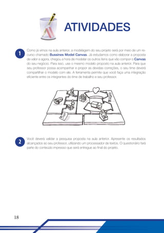 ATIVIDADES
1

Como já vimos na aula anterior, a modelagem do seu projeto será por meio de um recurso chamado Bussines Model Canvas. Já estudamos como elaborar a proposta
de valor e agora, chegou a hora de modelar os outros itens que vão compor o Canvas
do seu negócio. Para isso, use o mesmo modelo proposto na aula anterior. Para que
seu professor possa acompanhar e propor as devidas correções, o seu time deverá
compartilhar o modelo com ele. A ferramenta permite que você faça uma integração
eficiente entre os integrantes do time de trabalho e seu professor.

2

Você deverá validar a pesquisa proposta na aula anterior. Apresente os resultados
alcançados ao seu professor, utilizando um processador de textos. O questionário fará
parte do conteúdo impresso que será entregue ao final do projeto.

18

 