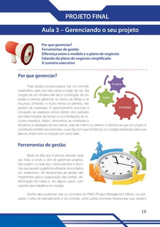 PROJETO FINAL
Aula 3 – Gerenciando o seu projeto
Por que gerenciar?
Ferramentas de gestão
Diferença entre o modelo e o plano de negócios
Falando do plano de negócios simplificado
O sumário executivo

Por que gerenciar?
Todo projeto precisa passar por um controle
sistemático para que não perca a razão de ser. Da
criação de um simples site até a construção de um
prédio é preciso gerenciar os riscos, as falhas e os
recursos. Diretores, e muito menos os clientes, não
gostam de surpresas. O gerenciamento promove a
conquista de objetivos únicos dentro dos períodos
pré-determinados de tempo e com limitações de recursos previstos. Assim, diminuímos as incertezas e
atingimos a satisfação de seu cliente, seja ele interno ou externo. E lembre-se que um projeto é
constituído também por pessoas, o que faz com que tenhamos um cuidado redobrado para que
elas se sintam bem e cresçam em torno dele.

Ferramentas de gestão
Muito se fala que é preciso estudar cada
vez mais a fundo a arte de gerenciar projetos.
Daí surgem, a cada ano, novos estudos e técnicas que apoiam a gerência eficiente dos projetos
em andamento. As ferramentas de gestão são
importantes para a organização das tarefas, determinação de metas e, em alguns casos, com
suporte para trabalhos em equipe.
Dentre eles podemos citar os conceitos do PMO (Project Management Office), os softwares e sites de planejamento e de controle, entre outras inúmeras ferramentas que existem

19

 