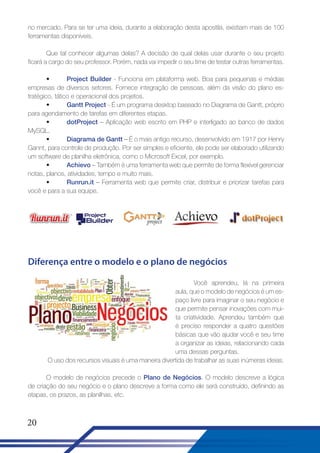 no mercado. Para se ter uma ideia, durante a elaboração desta apostila, existiam mais de 100
ferramentas disponíveis.
Que tal conhecer algumas delas? A decisão de qual delas usar durante o seu projeto
ficará a cargo do seu professor. Porém, nada vai impedir o seu time de testar outras ferramentas.
•
Project Builder - Funciona em plataforma web. Boa para pequenas e médias
empresas de diversos setores. Fornece integração de pessoas, além da visão do plano estratégico, tático e operacional dos projetos.
•
Gantt Project - É um programa desktop baseado no Diagrama de Gantt, próprio
para agendamento de tarefas em diferentes etapas.
•
dotProject – Aplicação web escrito em PHP e interligado ao banco de dados
MySQL.
•
Diagrama de Gantt – É o mais antigo recurso, desenvolvido em 1917 por Henry
Gannt, para controle de produção. Por ser simples e eficiente, ele pode ser elaborado utilizando
um software de planilha eletrônica, como o Microsoft Excel, por exemplo.
•
Achievo – Também é uma ferramenta web que permite de forma flexível gerenciar
notas, planos, atividades, tempo e muito mais.
•
Runrun.it – Ferramenta web que permite criar, distribuir e priorizar tarefas para
você e para a sua equipe.

Diferença entre o modelo e o plano de negócios
Você aprendeu, lá na primeira
aula, que o modelo de negócios é um espaço livre para imaginar o seu negócio e
que permite pensar inovações com muita criatividade. Aprendeu também que
é preciso responder a quatro questões
básicas que vão ajudar você e seu time
a organizar as ideias, relacionando cada
uma dessas perguntas.
O uso dos recursos visuais é uma maneira divertida de trabalhar as suas inúmeras ideias.
O modelo de negócios precede o Plano de Negócios. O modelo descreve a lógica
de criação do seu negócio e o plano descreve a forma como ele será construído, definindo as
etapas, os prazos, as planilhas, etc.

20

 