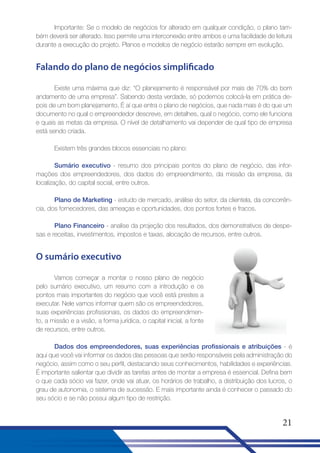 Importante: Se o modelo de negócios for alterado em qualquer condição, o plano também deverá ser alterado. Isso permite uma interconexão entre ambos e uma facilidade de leitura
durante a execução do projeto. Planos e modelos de negócio estarão sempre em evolução.

Falando do plano de negócios simplificado
Existe uma máxima que diz: “O planejamento é responsável por mais de 70% do bom
andamento de uma empresa”. Sabendo desta verdade, só podemos colocá-la em prática depois de um bom planejamento. É aí que entra o plano de negócios, que nada mais é do que um
documento no qual o empreendedor descreve, em detalhes, qual o negócio, como ele funciona
e quais as metas da empresa. O nível de detalhamento vai depender de qual tipo de empresa
está sendo criada.
Existem três grandes blocos essenciais no plano:
Sumário executivo - resumo dos principais pontos do plano de negócio, das informações dos empreendedores, dos dados do empreendimento, da missão da empresa, da
localização, do capital social, entre outros.
Plano de Marketing - estudo de mercado, análise do setor, da clientela, da concorrência, dos fornecedores, das ameaças e oportunidades, dos pontos fortes e fracos.
Plano Financeiro - analise da projeção dos resultados, dos demonstrativos de despesas e receitas, investimentos, impostos e taxas, alocação de recursos, entre outros.

O sumário executivo
Vamos começar a montar o nosso plano de negócio
pelo sumário executivo, um resumo com a introdução e os
pontos mais importantes do negócio que você está prestes a
executar. Nele vamos informar quem são os empreendedores,
suas experiências profissionais, os dados do empreendimento, a missão e a visão, a forma jurídica, o capital inicial, a fonte
de recursos, entre outros.
Dados dos empreendedores, suas experiências profissionais e atribuições - é
aqui que você vai informar os dados das pessoas que serão responsáveis pela administração do
negócio, assim como o seu perfil, destacando seus conhecimentos, habilidades e experiências.
É importante salientar que dividir as tarefas antes de montar a empresa é essencial. Defina bem
o que cada sócio vai fazer, onde vai atuar, os horários de trabalho, a distribuição dos lucros, o
grau de autonomia, o sistema de sucessão. E mais importante ainda é conhecer o passado do
seu sócio e se não possui algum tipo de restrição.

21

 